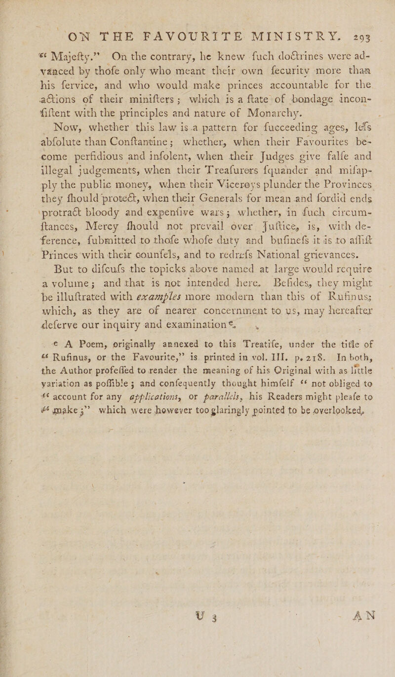 66 Majefty.”” On the contrary, he knew fuch doétrines were ad- vanced by thofe only who meant their own fecurity more than his fervice, and who would make princes accountable for the actions of their minifters; which is a ftate of bondage incon- fiftent with the principles and nature of Monarchy. Now, whether this law is-a pattern for fucceeding ages, leis abfolute than Conftantine; whether, when their Favourites be- come perfidious and infolent, when their Judges give falle and illegal judgements, when their Treafurers fqaeeder and mifap- ply the public money, when their Vicereys plunder the Provinces they fhould proteét, when their Generals for mean and fordid ends ‘protract bloody and expentive wars; whether, in fuch circum- ftances, Mercy fhould not prevail over Jufttice, is, with de- ference, fubmitted to thofe whofe duty and bufinefs it is to affitt Princes with their counfels, and to redrefs National grievances. But to difcufs the topicks above named at large would require avolume; and that 1s not intended here. Befides, they might be illuftrated with examples more modern than this of Rufinus; which, as they are of nearer concernment to us, may hereafter deferve our inquiry and examination ©. e€ A Poem, originally annexed to this Treatife, under the title of «s Rufinus, or the Favourite,” is printed in vol. III. p.218. In both, the Author profeffed to render the meaning of his Original with as little variation as poffible 5 and confequently thought himfelf ‘* not obliged to *€ account for any applications, or parallels, his Readers might pleafe to #6 make 5” which were however too glaringly pointed to be overlooked,