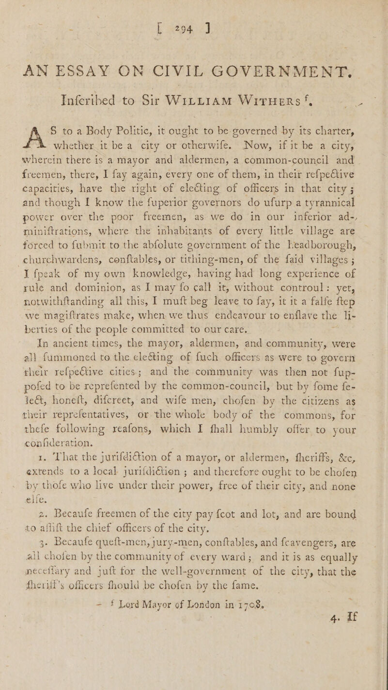 AN ESSAY ON CIVIL GOVERNMENT. Infecribed to Sir WILLIAM WiTHeERs S to a Body Politic, it ought to be governed by its charter, whether it be a city or otherwife. Now, if it be a city, whercin there is a mayor and aldermen, a common-council and. freemen, there, I fay again, every one of them, in their refpective capacities, have the right of electing of officers in that city ; and though I know the fuperior governors do ufurp a tyrannical power over the poor freemen, as we do in our inferior ad-, miniftrations, where the inhabitants of every little village are forced to fubmit to the abfolute government of the headborough, churchwardens, conftables, or tithing-men, of the faid villages ; I fpeak of my own knowledge, having had long experience of rule and dominion, as I may fo call it, without controul: yet, notwithftanding all this, I mutt beg leave to fay, it it a falfe ftep we magiftrates make, when we thus endeavour to enflave the li- berties ‘of the people committed to our care. In ancient times, the mayor, aldermen, and community, were all fummoned to the cleéting of fuch officers as were to govern their refpective cities; and the community was then not fup- pofed to be Sore ands by the common-council, but by fome fe- je&amp;, honeft, difcreet, and wife men, chofen by the citizens as their reprefentatives, or the whole body of the commons, for thefe following reafons, which I fhall humbly offer to your confideration. 1. That the jurifdiction of a mayor, or aldermen, fheriffs, &amp;c, extends to a local jurifdiction ; and therefore ought to be chofen by thofe who live under their power, free of their city, and none elie. 2. Becaufe freemen of the city pay {cot and lot, and are bound to aflift the chief officers of the city. 3- Becaufe queft-men, jury-men, conftables, and fcavengers, are all chofen by the community of every ward; and it is as equally mecefiary and juft for the well-government of the city, that the fheritl’s officers fhould be cholo by the fame. - * Lord Mayor of London in 1708. 4. if