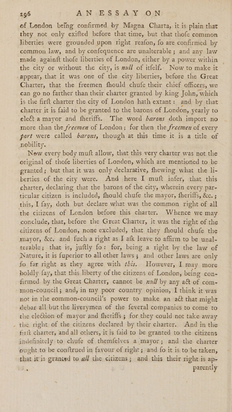 of London being confirmed by Magna Charta, it is plain that they not only exifted before that time, but that thofe common liberties were grounded upon right reafon, fo are confirmed by common law, and by confequence are unalterable; and any law made againft thofe liberties of London, either by a power within the city or without the city, is zu/l of itfelf.- Now to make it appear, that it was one of the city liberties, before the Great Charter, that the freemen fhould chufe their chief officers, we can go no farther than their charter granted by king John, which is the firft charter the city of London hath extant: and by that charter it is faid to be granted to the barons of London, yearly to ele€t a mayor and fheriffs. The word barons doth import no more than the freemen of London; for then the freemen of every port were called barons, though at this time it is a title of nobility. New every body muft allow, that this very charter was not the original of thofe liberties of London, which are mentioned to be granted; but that it was only declarative, fhewing what the li- berties. of the city were. And here I muft infer, that this charter, declaring that the barons of the city, wherein every par- ticular citizen 1s included, fhould chufe the mayor, fheriffs, &amp;c.; - this, I fay, doth but declare what was the common right of all the citizens of London before this charter. Whence we may conclude, that, before the Great Charter, it was the right of the citizens of London, none excluded, that they fhould chufe the mayor, &amp;c, and fuch a right as I afk leave to affirm to be unal- terable; that is, juftly fo: for, being a right by the law of Nature, it is fuperior to all other laws ; and other laws are only Jo far right.as they agree with this. However, I may more boldly an that this liberty of the citizens of London, being con- firmed by the Great Charter, cannot be nuz// by any act of com- mon-council; and, in my poor country opinion, I think it was not in the eommon-council’s power to make an act that might debar all but the liverymen of the feveral companies to come to the election of mayar and fheriffs ; for they could not take away the right of the citizens declared by their charter. And in the firtt charter, and all others, it is faid to be granted to the citizens indefinitely to chufe of themfelves a.mayor; and the charter ought to be conftrued in favour of right; and fo it is to be taken, that itis granted te a the citizens; and this their right is ap- = parently