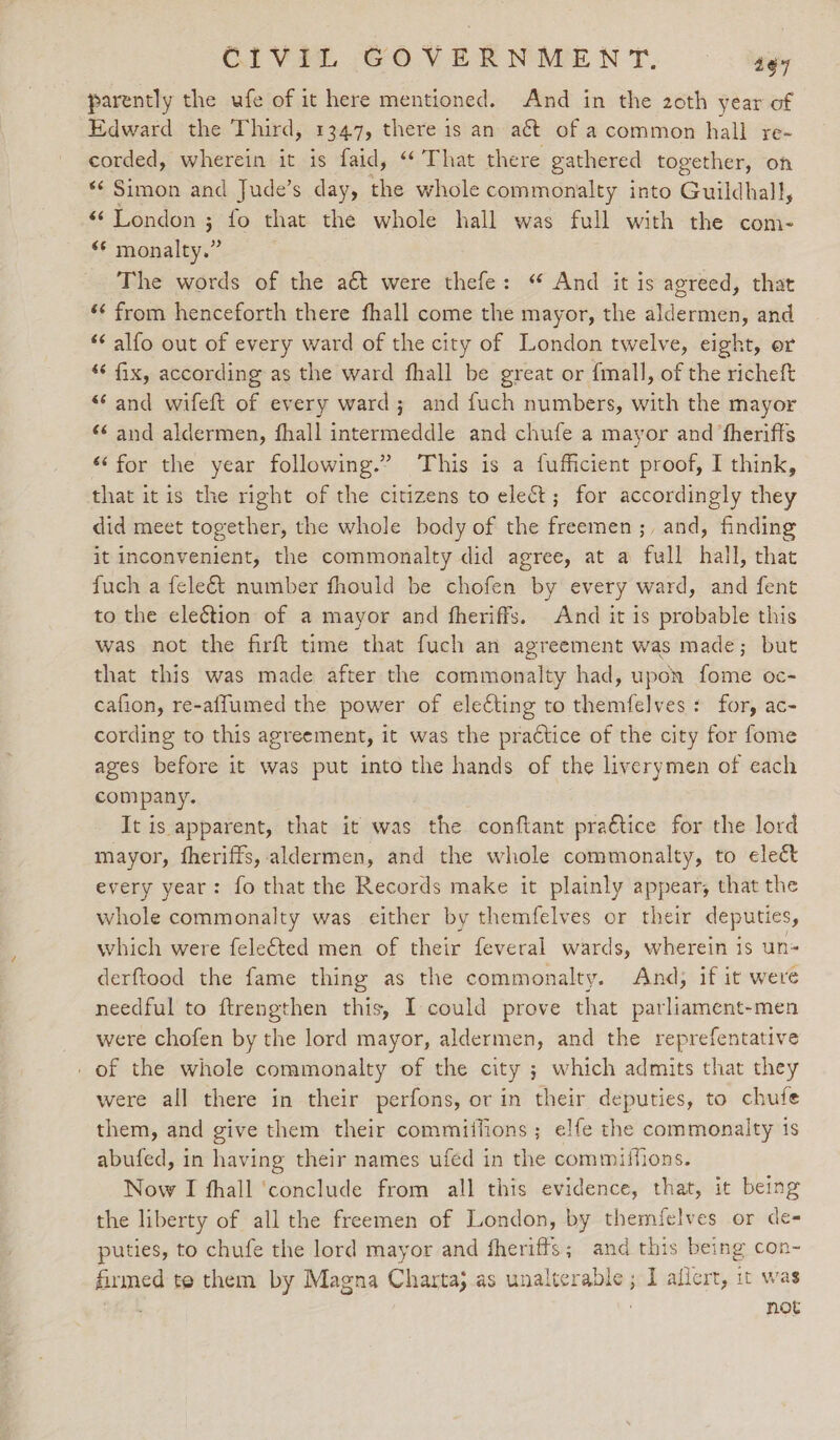 CIVIL GOVERNMENT. 4¢7 parently the ufe of it here mentioned. And in the 20th year of Edward the Third, 1347, there is an a€t of acommon hall re- corded, wherein it is faid, ‘That there gathered together, on ‘‘ Simon and Jude’s day, the whole commonalty into Guildhall, “‘ London ; fo that the whole hall was full with the com- ad endian The words of the aét were thefe: “ And it is agreed, that *¢ from henceforth there fhall come the mayor, the aldermen, and ‘¢ alfo out of every ward of the city of London twelve, eight, or ‘* fix, according as the ward fhall be great or fmall, of the richeft “and wifeft of every ward; and fuch numbers, with the mayor «¢ and aldermen, fhall intermeddle and chufe a mayor and ‘fherifts *‘for the year following.” This is a fufficient proof, I think, that itis the right of the citizens to elect; for accordingly they did meet together, the whole body of the freemen ;, and, finding it inconvenient, the commonalty did agree, at a full hall, that fuch a feleét number fhould be chofen by every ward, and fent to the election of a mayor and fheriffs. And it is probable this was not the firft time that fuch an agreement was made; but that this was made after the commonalty had, upon fome oc- cafion, re-affumed the power of eleting to themfelves + for, ac- cording to this agreement, it was the practice of the city for fome ages before it was put into the hands of the liverymen of each company. It is apparent, that it was the conftant pra€tice for the lord mayor, fheriffs, aldermen, and the whole commonalty, to ele&amp; every year: fo that the Records make it plainly appear, that the whole commonalty was either by themfelves or their deputies, which were feleéted men of their feveral wards, wherein is un- derftood the fame thing as the commonalty. And, if it weve needful to ftrengthen this, I could prove that parliament-men were chofen by the lord mayor, aldermen, and the reprefentative of the whole commonalty of the city ; which admits that they were all there in their perfons, or in their deputies, to chufe them, and give them their commiifions; elfe the commonalty 1s abufed, in having their names ufed in the commiffions. Now I fhall ‘conclude from all this evidence, that, it being the liberty of all the freemen of London, by themfelves or de- puties, to chufe the lord mayor and fheriffs; and this being con- firmed te them by Magna Charta, as unalterable ; I allert, it was nlf not