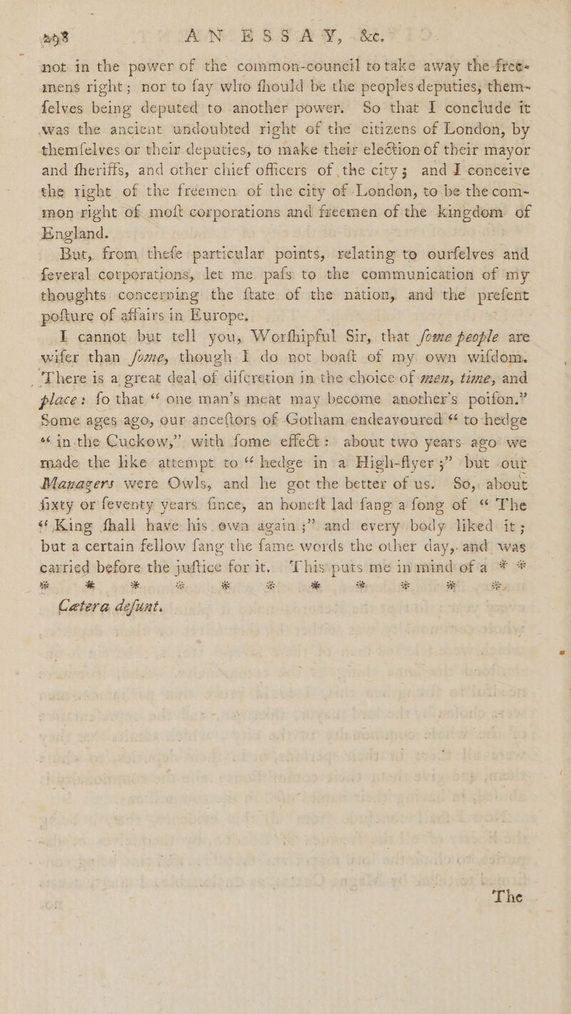bo AN ES SAY, .Be.% not in the pewer of the common-council to take away the free- mens right; nor to fay who fhould be the peoples deputies, them~ felves being deputed to another power. So that I conclude tt was the ancient undoubted right of the citizens of London, by themfelves or their deputies, to make their election of their mayor and fheriffs, and other chief officers of the city; and I conceive the right of the freemen of the city of London, to be the com- mon right of moit corporations and freemen of the kingdom of England. But, from thefe particular points, relating to ourfelves and feveral corporations, let me pafs to the communication of my thoughts concerning the ftate of the nation, and the prefent pofture of affairs in Europe. I cannot but tell you, Worfhipful Sir, that /ome people are wifer than /ome, though I do not boatt of my own wifdom. ‘There is a great deal of difcretion in the choice of men, time, and place: {fo that “* one man’s meat may become another's poifon.” Some ages ago, our anceftors of Gotham endeavoured “ to hedge *¢ in the Cuckow,” with fome effect: about two years ago: we made the lke attempt to “ hedge in a High-flyer ;” but our Managers were Owls, and he got the better of us. So,. about fixty or feventy years fince, an honcit lad fang a fong of “ The ¢* King fhall have his ewa again ;” and every body liked it; but a certain fellow fang the fame words the other day,. and was carried before the juftice for it. This puts me inmindofa * * o% ca * % * i % ie od * ee Cetera defunt.