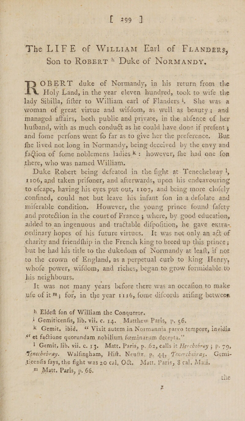 fF 2999 The LIFE of Winxiam Earl of FLANDERS, Son to Ropert ® Duke of NorMAnpDy. )OBERT duke of Normandy, in his return from the Holy Land, in the year eleven hundred, took to wife the lady Sibilla, fifter to William earl of Flanders i, She was a woman of great virtue and wifdom, as well as beauty; and managed affairs, both public and private, in the abfence of her hufband, with as much conduét as he could have done if prefent 5 and fome perfons went fo far as to give her the preference. But fhe lived not long in Normandy, being deceived by the envy and faction of fome noblemens ladies *: however, fhe had one fon there, who was named William, : Duke Robert being defeated in the fight at Tenechebray |, 1106, and taken prifoner, and afterwards, upon his endeavouring to efcape, having his eyes. put out, 1107, aad being more any confined, could not but leave his infant fon in a defolate and miferable condition. However, the young prince found fafety and protection in the court of France ; where, by good education, added to an ingenuous and tra¢table difpofition, ii gave extra- ordinary hopes of his future virtues. It was not only an act of charity and friendfhip in the French king to breed up this prince; but ne had his title to the dukedom of Normandy at leaft, if not to the crown of England, as a perpetual curb to king Henry, whofe power, wifdom, and riches, began to grow formidable. to his neighbours, It was not many years before there was an occafion to make ufe of it™; for, in the year 1116, fome difcords arifing between h Eldeft fon of William the Conqueror. 4 Gemiticenfis, lib. vii. c. 14. _Matthew Paris, p, 5.6. k Gemit, ibid,. “ Vixit autem in Normannia parvo tempore, invidia $ et factione quorundam nobilium feeminarum decepta.” 1 Gemit, lib. vii. c. 13. Matt. Paris, p. 62, calls it Herchebray 5 p. 79, ‘Tenechebray. Walfingham, Hift. Neuftr. p. 44, Tenerchebray. Gemi- ticenfis fays, the fight was 20 cal, O&amp;, Matt. Paris, $ cal. Maii. m Matt, Paris, p. 66. : tlie Yt