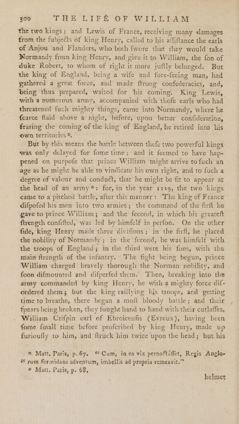 the two kings; and Lewis of France, receiving many damages from the fubje&amp;ts of king Henry, called to his affiftance the earls of Anyou and Flanders, who both fwore that they would take Normandy from king Henry, and give it to William, the fon of duke Robert, to whom of right it more juftly belonged. But the king of England, being a wife and fore-feeing man, had gathered a great force, and made ftrong confederacies, and, being thus prepared, waited for his coming. King Lewis, with a numerous army, accompanied with Hote earls who had threatened fuch mighty things, came into Normandy, where he {carce flaid above a night, before, upon better confideration, fearing the coming of the king of England, he retired into his own territories 8, But by this means the battle between thefe two powerful kings was only delayed for fome time; and it feemed to have hap- pened on purpofe that prince William might arrive to fuch an age as he might be able to vindicate his own right, and to fuch a degree of valour and conduét, that he might be fit to appear at the head of an army®: for, in the year 1119, the two kings came to a pitched battle, after this manner: The king of France difpofed his men into two armies; the command of the firft he gave to prince William; and the fecond, in which his greateft ftrength confifted, was le ed by himfelf in perfon, On the other fide, king Henry made three divifions; in the firft, he placed the nobility of Normandy; in the ‘fecond, he was himfelf with the troops of England; in the third were his fons, with the main itrength of the infantry. The fight being begun, prince William charged bravely thorough the Norman nobility, and foon difmounted and difperfed them. Then, breaking into the army commanded by king Henry, he with a mighty force dif- ordered them; but the king raillying his troops, and getting time to breathe, there began a moift bloody battle; and their fpears being broken, they fought hand to hand with their cutlaffes. William Crifpin earl of Ebroicenfis (Evreux), having been fome fmall time before profcribed by king Henry, made up furioufly to him, and ftruck him twice upon the head; but his n Matt, Paris, p.67. ‘ Cum, in ea vix pernofaffet, Regis Anglo- &amp;* rum formidans adventum, imbellis ad propria remeavit.” © Matt. Paris, p. 68, helmet