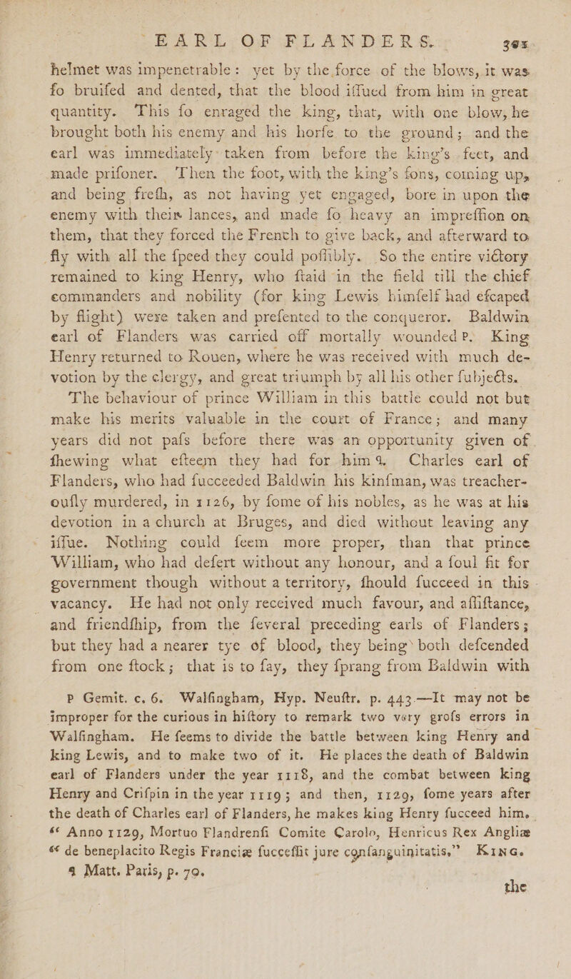 -ERARL; Of FLANDE R&amp;.:: 3ex helmet was impenetrable: yet by the.force of the blows, it was fo bruifed and dented, that the blood iffued from him in great quantity. ‘This fo enraged the king, that, with one blow, he brought both his enemy and his horfe to the ground; and the earl was immediately: taken from before the king’s feet, and made prifoner. Then the foot, with the king’s fons, coming up, and being frefh, as not having yet engaged, bore in upon the enemy with theis lances, and made fo heavy an impreffion on them, that they forced the Frenth to give back, and afterward to, fly with all the {peed they could pofhibly. So the entire viGtory remained to king Henry, who ftaid in the field till the chief. commanders and nobility (for king Lewis himfelf had efcaped by flight) were taken and prefented to the conqueror. Baldwin earl of Flanders was carried off mortally woundedP. King Henry returned to Rouen, where he was received with much de- votion by the clergy, and great triumph by all his other fubjeéts. The behaviour of prince William in this battle could not but make his merits valuable in the court of France; and many years did not pafs before there was an opportunity given of fhewing what efteem they had for hima Charles earl of Flanders, who had fucceeded Baldwin his kinfman, was treacher- oufly murdered, in 1126, by fome of his nobles, as he was at his devotion in achurch at Bruges, and died without leaving any iffue. Nothing could feem more proper, than that prince William, who had defert without any honour, and a foul fit for government though without a territory, fhould fucceed in this - vacancy. He had not only received much favour, and afiiftance, and friendfhip, from the feveral preceding earls of Flanders; but they had a nearer tye of blood, they being’ both defcended from one ftock; that is to fay, they fprang from Baldwin with P Gemit. c. 6. Walfingham, Hyp. Neuftr. p. 443.—It may not be improper for the curious in hiftory to remark two very grofs errors in Walfingham. He feems to divide the battle between king Henry and- king Lewis, and to make two of it. He places the death of Baldwin earl of Flanders under the year 1118, and the combat between king Henry and Crifpin in the year 11193 and then, 1129, fome years after the death of Charles ear] of Flanders, he makes king Henry fucceed him, s* Anno 1129, Mortuo Flandrenfi Comite Carole, Henricus Rex Anghia s* de beneplacito Regis Francie fucceflit jure cgnfanguinitatis,” Kine. 4 Matt. Paris, p. 70.