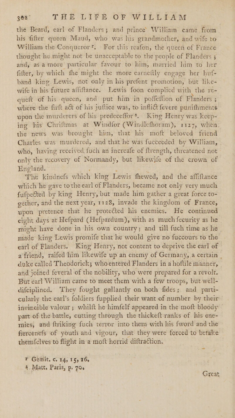 the Beard, earl of Flanders; and prince’ William came from his fifter queen Maud, who was his grandmother, and wife to William the Conqueror'. For this reafon, the queen of France thought he. might not be unacceptable to the people of Flanders ; and, as a more particular favour to him, married him to her fitter, by which fhe might the more earnettly engage her huf- band king Lewis, not only in his prefent promotion, but like- wife in his future affiftance. Lewis foon complied with the re- queft of his queen, and put him in poffeflion of Flanders ; where the firft a&amp;t of his juftice was, to infli&amp; fevere punifhmente upon the murderers of his predeceffor*. King Henry was keep- ing his Chriftmas at Windfor (Windlefhoram), 1127, when: the news was brought him, that his moft beloved friend Charles was murdered, and that he was fucceeded by William, who, having received fuch an increafe of ftrength, threatened not - only the recovery of Normandy, but likewife of the crown of England. &lt; The kindnefs which king Lewis thewed, and the affiftance which he gave to the earl of Flanders, became not only very much fufpetted by king Henry, but made him gather a great force to- gether, and the next year, 1128, invade the kingdom of France, upon pretence that he protected his enemies. He continued eight days at Hefpard (Hefpardum), with as much fecurity as he might have done in his own country; and till fuch time as he ride king Lewis promife that he would give no fuccours to the earl of Flanders. King Henry, not content to deprive the earl of a friend, raifed him likewife up an enemy of Germany, a certain | duke called Theodorick; whoentered Flanders in a hoftile manner, and joined feveral of the nobility, who were prepared for a revolt. But earl William came to meet them with a few troops, but. well- difciplined. They fought gallantly on both fides; and_parti- cularly the earl’s foldiers fupplied their want of number by their invincible valour ; whilft he himfelf appeared in the moft bloody part of the battle, cutting through the thickeft ranks of his ene- mies, and ftriking fuch terror into them with his {word and the fiercenefs of youth and vigour, that they were forced to betake them{elves to flight in a moft horrid diftraction. r Gemit. c. 14, 15) 164 § Matt, Paris, p. 7G. ‘ 273 7reat