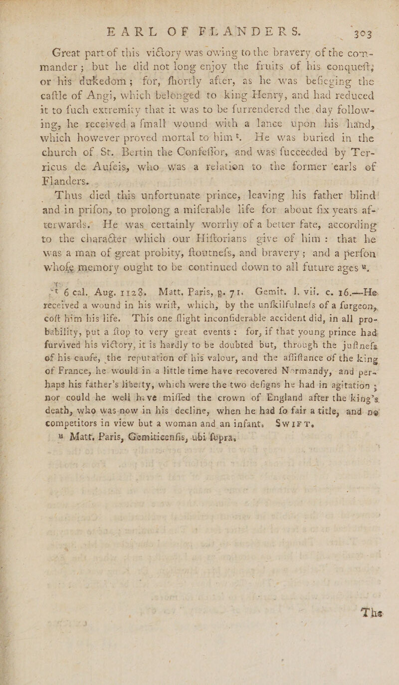 EARL: OF (FS AINDERS. ae Great partof this vitory was owing tothe bravery of the com- mander ; but he did not long enjoy the fruits of his eonqueft; or his dukedom; for, fhortly after, as he was befieging the caftle of Angi, which belonged to king Henry, and had reduced it to fuch extremity that it was to be eerie ed the day follow- ing, he received a fmall wound with a lance upon bis hand, which however proved mortal to him*. He was buried in the church of St. Bertin the Confeffor, and was fucceeded by Ter- ricus de Aufeis, who was a pelation to ne former ‘earls of Flanders. _. Thus died this unfortunate prince, leaving his father blind! and in prifon, to prolong a miferable life for about fix years af-: terwards. He was certainly worrhy of a better fate, according to the charaéter which our Hiftorians give of him: that he was a man of great probity, ftoutnefs, and bravery; and a perfon whofe memory ought to be continued down to all future ages ¥, ot 6 cal. Aug. 1128. Matt. Paris, p. 71. Gemit. 1. vil. c. 16.—He. received a wound in his writ, which, by the unfkilfulne(s of a furgeon,, coft him his life. This one flight inconfiderable accident did, in all pro- bability, put a flop to very great events: for, if that young prince had furvived his victory, it is hardly to be doubted but, through the jufnefs f his caufe, the reputation of his valour, and the affiftance of the king of France, he would in a little time have recovered Normandy, and per- haps his father’s liberty, which were the two defigns he had in agitation ; nor could he well hive miffed the crown of England after the ‘king’s death, who was-now in his decline, when he had fo fair a title, and ne competitors in view but a woman and aninfant. SwiFT. u Matt, Paris, Gemiticenfis, ubi fupra,