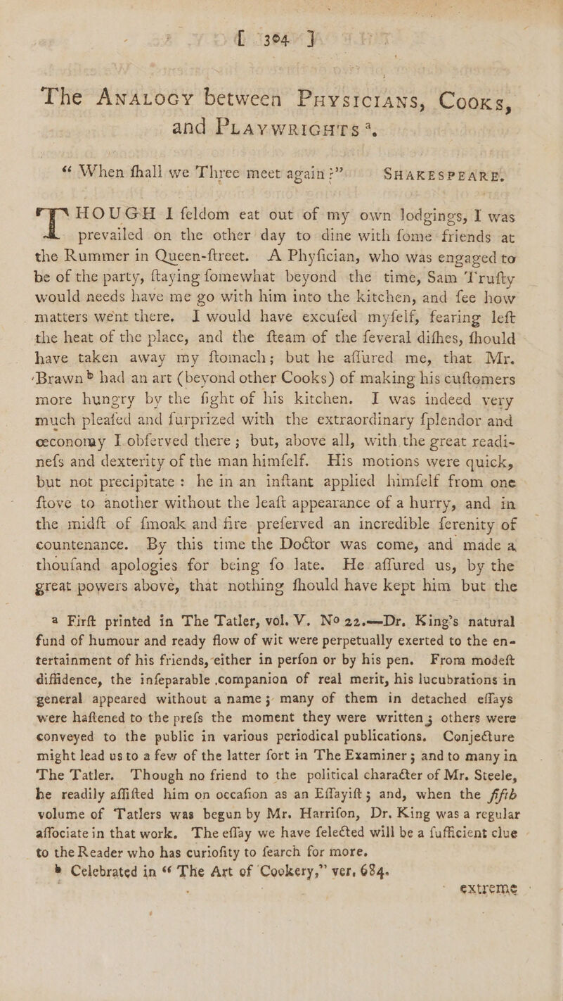 (9304 J The Anarocy between Puysrcrans, Cooks, and PLavwricuts* « When fhall we Three meet again j ee oe HOUGH I feldom eat out of my own lodgings, I was prevailed on the other day to dine with fome friends at the Rummer in ae -ftreet. A Phyfician, who was engaged to be of the party, ftaying fomewhat beyond the time, Sam Trufty would needs have me go with him into the kitchen, and fee how matters went there. I would have excufed mydelf, fearing left the heat of the place, and the fteam of the feveral difhes, fhould have taken away my ftomach; but he aflured me, that Mr. ‘Brawn ® had an art (beyond other Cooks) of making his cuftemers more hungry by the fight of his kitchen. I was indeed very much pleated and furprized with the extraordinary fplendor and ceconomay I obferved there; but, above all, with the great readi- nefs and dexterity of the man himfelf. His motions were quick, but not precipitate: he in an inftant applied himfelf from one ftove to another without the leaft appearance of a hurry, and in the midft of fmoak and fire preferved an incredible ferenity of countenance. By this time the Doctor was come, and made a thoufand apologies for being fo late. He affured us, by the great powers above, that nothing fhould have kept him but the a Firft printed in The Tatler, vol. V. NO 22.—-Dr, King’s natural fund of humour and ready flow of wit were perpetually exerted to the en« tertainment of his friends, either in perfon or by his pen. From modeft diffidence, the infeparable companion of real merit, his lucubrations in general appeared without a name; many of them in detached effays were haftened to the prefs the moment they were written; others were conveyed to the public in various periodical publications. Conjecture might lead us to a few of the latter fort in The Examiner ; and to many in The Tatler. Though no friend to the political character of Mr. Steele, he readily affifted him on occafion as an Effayift; and, when the ffib volume of ‘Tatlers was begun by Mr. Harrifon, Dr. King was a regular affociate in that work, The eflay we have felected will be a fufficient clue to the Reader who has curiofity to fearch for more, &amp; Celebrated in * The Art of Cookery,” ver, 684. : EXtreme -