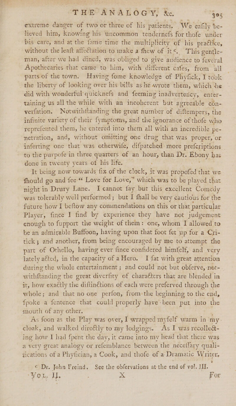 THE ANALOGY, &amp;c. 905 extreme danger of two or ‘three of his patients. ‘We eafily ‘be- jieved him, knowing his. uncommon. tendernefs for thofe under his care, and at the fame time the multiplicity of his practice, without the leaft affeCtation to make a.fhew of it¢, This gentle- _ man, after we had dined, was obliged to give audience to feveral Apothecaries that came to him, with different cafes, from all “parts of the town. Having fome knowledge of Phyfick, I took the liberty of looking over his bills as he wrote them, which he did with wonderful quicknefs and feeming inadvertericy, enter- taining us all the while with an incoherent but agreeable con- peitation: Notwithttanding the great number of diftempers, the infinite variety of their {ymptoms, and the ignorance of thofe who reprefented them, he entered into them all with an incredible pe- ‘netration, and, without omitting one drug that was proper, or inferting one that was otherwife, difpacched more prefcriptions | to the purpofe in three quarters of an hour, than Dr. pny, has done in twenty years of his life. It being now towards fix of the clock, it was propofed that we fhould go and fee.“ Love for Love,” which was to be played that night in Drury Lane. I cannot fay but this excellent Comedy was tolerably well performed; but I fhall be very cautious for the - £uture how I beftow any commendations on this or that particular Player, fince I find by experience they have not judgement enough to fupport the weight of them: one, whom I allowed to be an admirable Buffoon, having upon that foot fet up for a Cri- tick ; and another, from being encouraged by me to attempt the part of Othello, having ever fince confidered himfelf, and very lately aéted, in the capacity of aHero. I fat with great attention during the whole entertainment ; and could not but obferve, ner- withftanding the great diverfity of charaéters that are blended in it, how exactly the diftinétions of each were preferved through the whole ; and that no one perfon, from:the beginning to the ends fpoke a fentence that could properly have -been put into the south of any other. As foon as the Play was over, I wrapped myfelf warm in my- cloak, and walked dire&amp;tly to my lodgings. As I was recolleé- ing how IJ had fpent the day, it came into my head that there was a very great analogy or refemblance between the neceflary quali- fications of a Phyfician, a Cook, and thofe of a Dramatic Writer. © Dr. John Freind. See the obfervations at the end of vol, III. ‘VoL, I. : x For