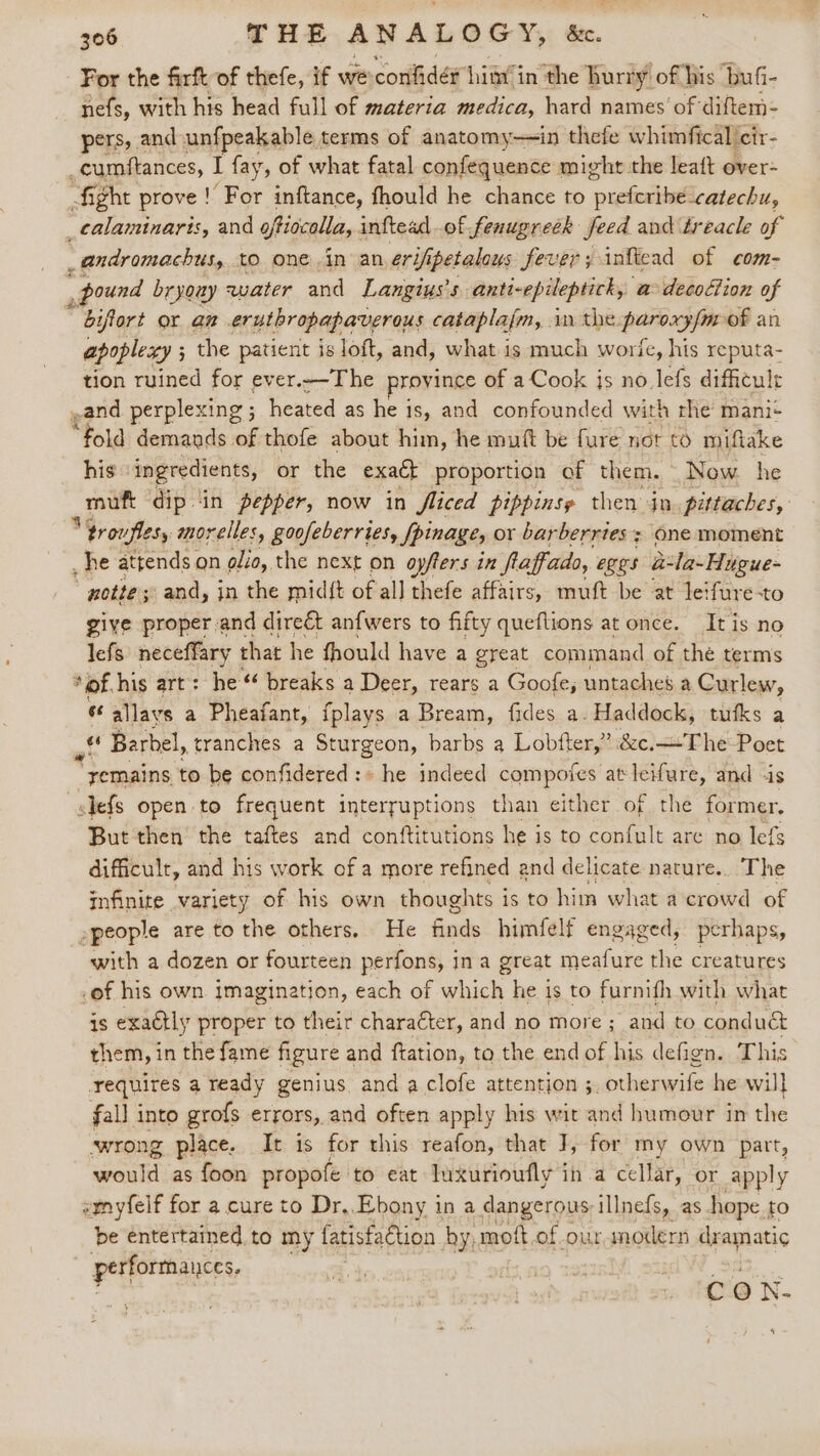 ‘ 306 THE ANALOGY, &amp;c. For the firft of thefe, if we confides him in the hurry of his buGi- nefs, with his head full of materia medica, hard names of diftem- pers, and unfpeakable terms of anatomy-~in thefe whimfical cir- ‘ cumftances, I fay, of what fatal confequence might the leaft over- fight prove! For inftance, fhould he chance to preferibe-catechu, _calaminarts, and oftiocolla, inftead of fenugreék feed and treacle of _andromachus, tO one in an erifipetalous fever; inftead of com- ‘ pound bryouy water and Langius’s anti-epileptick, a decofion of bifort or an erutbropapaverous cataplafm, in the. pubviat of an apoplexy ; ; the patient is loft, and, what is much worie, his reputa- tion ruined for ever.—The province of a Cook js no lefs difficule ,and perplexing ; heated as he i is, and confounded with rhe mani+ “Foul demands of thofe about him, he muft be fure not to miflake his ingredients, or the exaét proportion of them. Now he Ba dip in pepper, now in Jliced pippinsy then in. pittaches, “4roufles, morelles, goofeberries, Spinage, or barberries ; One moment he attends on olio, the next on oyfters in flaffado, eges a la-Hugue- notte; and, in the midft of al] thefe affairs, muft be at leifure-to give proper and direét anfwers to fifty queftions at once. Itis no lefs neceffary that he fhould have a great command of the terms *of his art: he “‘ breaks a Deer, rears a Goofe; untaches a Curlew, es allays a Pheafant, {plays a Bream, fides a. Haddock, tufks a f Barbel, tranches a Sturgeon, barbs a Lobfter,” &amp;c.—-The Poet * yemains to be confidered:» he indeed composes at bck. and -is slefs open to frequent interruptions than either of the former. But then the taftes and conftitutions he is to confult are no lefs difficult, and his work ofa more refined and delicate nature.. The infinite variety of his own thoughts i is to him what acrowd of »people are to the others, He ee himfelf engaged, perhaps, with a dozen or fourteen perfons, i ina great meafure the creatures of his own imagination, each of which he is to furnifh with what is exactly proper to their character, and no more ; and to conduc&amp; them, in the fame figure and ftation, to the end of his defign. This requires a ready genius and a clofe attention 3. otherwife he will fall into grofs errors, and often apply his wit and humour in the swrong place. It is for this reafon, that J, for my own part, eae as foon propofe to eat luxurioufly in a cellar, or apply emyfelf for a cure to Dr,. Ebony in a dangerous illnefs, as hope to be entertained to my fatisfaction by, moft.of our modern dramatic Pues | . Cc Oo N-