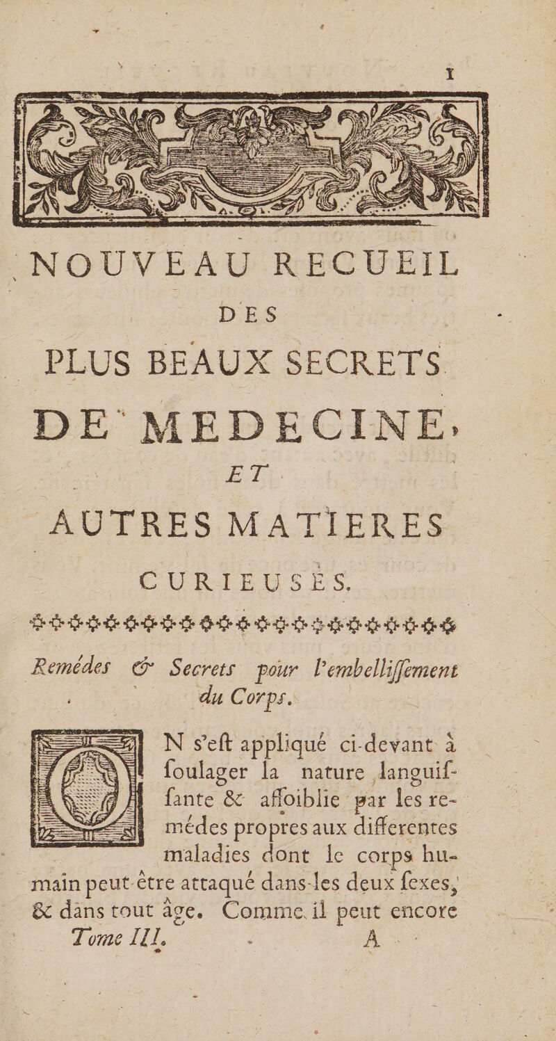 NOUVEAU RECUEIL DES | PLUS BEAUX SECRETS. DE MEDECINE; | CAS | | AUTRES MATIERES ÉURIEUSÉS dat dede date ste de de de 2 a af de dd Remédes © Secrets pour l'embellifément du Corps. N s’eft appliqué ci-devant à foulager la nature danouif- fante &amp; afloiblie par ne re- médes propres aux differentes maladies dont Ie corps hu- main peut être attaqué dans-les deux fexes, &amp; dans tout âge. Comme. il peut encore Tome LL, 2 À SE