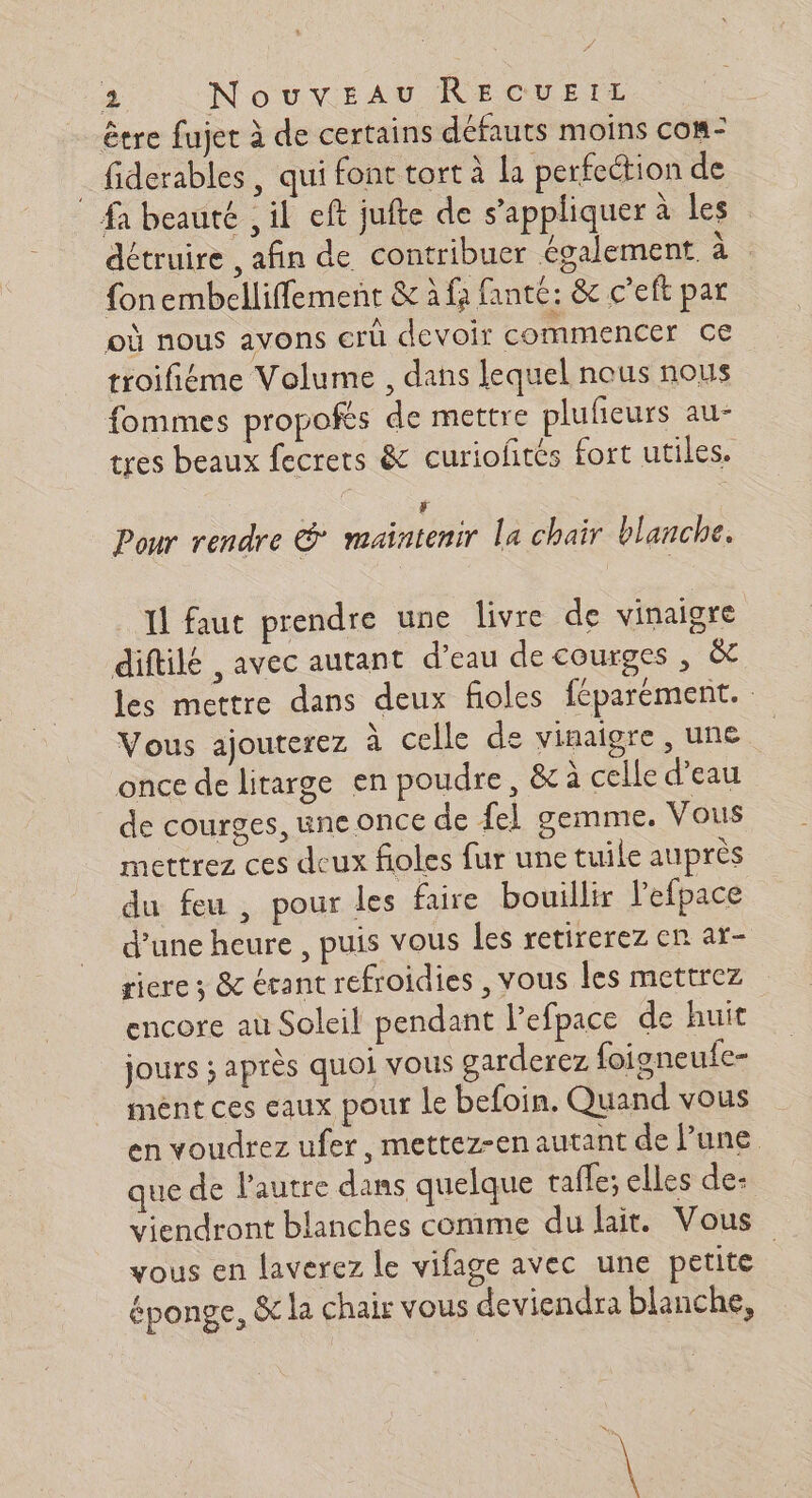 A RU : ñ - * être fujet à de certains défauts moins com- fiderables , qui font tort à la perfeétion de 4 où PL Le A. $ , de: \ fa beauté , il eft jufte de s’appliquer à les détruire afin de contribuer également à fonembelliffement &amp; à fa fanté: &amp; c’eft par où nous avons er devoir commencer ce troifiéme Volume , dans lequel nous nous fommes propofes de mettre plufeurs au- tres beaux fecrets &amp; curiofités fort utiles. F Pour rendre &amp; maintenir La chair blanche. Il faut prendre une livre de vinaigre diftilé , avec autant d’eau de courges , &amp;t les mettre dans deux fioles féparement. Vous ajouterez à celle de vinaigre ,une | once de litarge en poudre, &amp; à celle d’eau de courges, une once de fel gemme. Vous mettrez ces deux fioles fur une tuile auprès du feu , pour les faire bouillir l'efpace d’une heure , puis vous les retirerez en ar- riere ; &amp; érant refroidies , vous les mettrez encore au Soleil pendant lefpace de huit $ jours ; après quoi vous garderez foigneufe- ment ces eaux pour le befoin. Quand vous en voudrez ufer, mettez-en autant de lune que de l'autre dans quelque tafle; elles de- viendront blanches comme du lait. Vous vous en laverez le vifage avec une petite : éponge, &amp; la chair vous deviendra blanche,