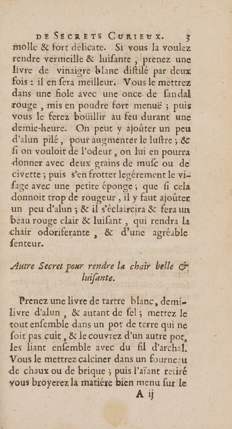 molle &amp; fort délicate. Si vous la voulez rendre vermeille &amp; luifante , prenez une livre de vinaigre blanc diftilé par deux fois : il en fera meilleur. Vous le mettrez dans une fiole avec une once de fandal rouge , mis en poudre fort menuë ; puis vous le ferez boüillir au feu durant une demie-heure. On peut y ajoûter un peu d’alun pilé, pour augmenter le luftre ; &amp; fi on vouloit de l'odeur , on lui en pourra | donner avec deux grains de mufc ou de civette ; puis s’en frotter lecérement le vi- fage avec une petite éponge; que fi cela donnoit trop de rougeur , il y faut ajoûter un peu d’alun; &amp; il s’'éclaircira &amp; fera un _ beau rouge clair &amp; luifant , qui rendra la chair odoriferante , &amp; d’une agréable fenteur. Autre Secret pour rendre la chair belle &amp; luifante. Prenez une livre de tartre blanc, demie livre d’alun , &amp; autant de fel; méttez le tout enfemble dans un pot de terre qui ne foit pas cuit , &amp; le couvrez d’un autre pot, les liant enfemble avec du fil d’archal. Vous le mettrez calciner dans un fourne:u de chaux ou de brique ; puis l’aïant retiré vous broyerez la matière bien menu fur le