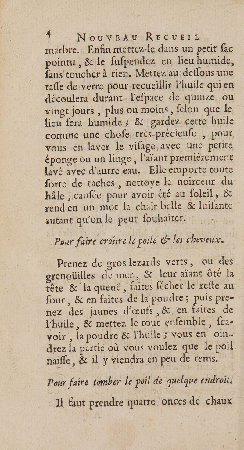 marbre. Enfin mettez-le dans un petit fac pointu , &amp; le fufpendez en lieu humide, fans toucher à rien. Mettez au-deflous une tafle de verre pour recueillir Fhuile quien découlera durant. l’efpace de quinze ou vingt jours , plus ou moins, felon que le lieu fera humide; &amp; gardez. cette huile comme une chofe très-précieufe , pour vous en laver le vifage,avec une petite éponge ou un linge, l'aïant premiérement lavé avec d'autre eau. Elle emporte toute forte de taches, nettoye la noirceur du hâle , caufte pour avoir été au foleil, &amp; rend en un mot la chair belle &amp; luifante autant qu'on le peut fouhaiter. Pour faire croître le poile &amp;* les cheveux. : Prenez de gros lezards verts, ou des grenaüilles de mer, &amp; leur aïant Ôte la tête &amp; la queuë, faites fécher le refte au four , &amp; en faites de la poudre; pa pre= nez des jaunes d'œufs ,&amp;. en faites de Vhuile, &amp; mettez le tout enfemble , fca- voir , la poudre &amp; l'huile ; vous en oin- drez la partie où vous voulez que le poil naifle, &amp; il y viendra en peu de tems. Pour faire tomber le poil de quelque endroit, Il faut prendre quatre onces de chaux