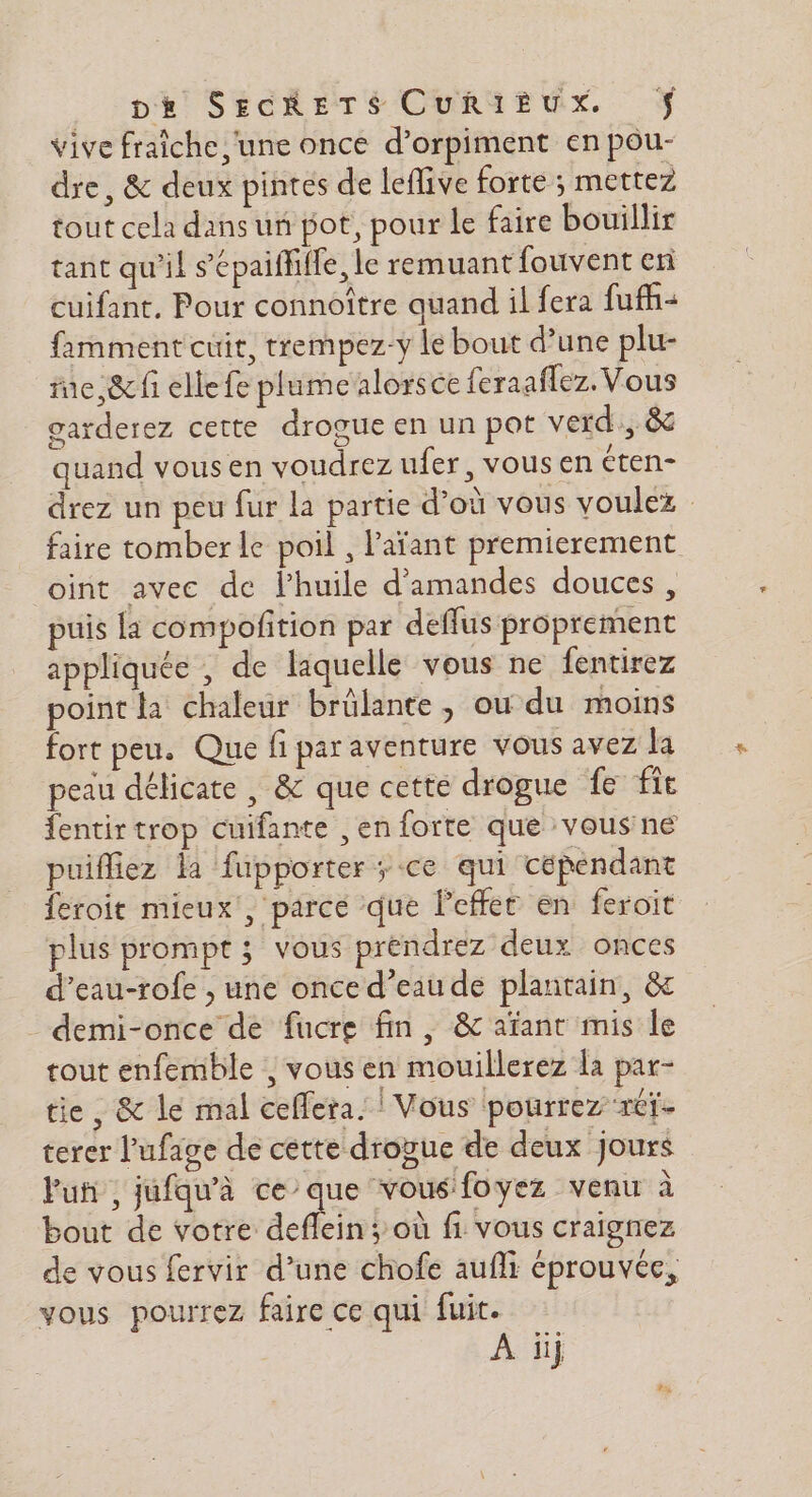 vive fraiche une once d’orpiment en pou- dre, &amp; deux pintes de leflive forte ; mettez tout cela dans un pot, pour le faire bouillir tant qu'il sépaiffifle, le remuant fouvent en cuifant. Pour connoître quand il fera fuff+ famment cuit, trempez-y le bout d’une plu- rue, &amp;cfi elle fe plumealorsce feraaflez. Vous garderez cette drogue en un pot verd., &amp; quand vousen voudrez ufer, vous en Cten- drez un peu fur la partie d’où vous voulez : faire tomber le poil , l'aïant premierement oint avec de l’huile d'amandes douces, puis la compofition par deflus proprement appliquée , de laquelle vous ne fentirez point la chaleur brûlante, ou du moins fort peu. Que fi par aventure vous avez la peau délicate , &amp; que cette drogue fe fit fentir trop cuifante ,en forte que vous'ne puifiez la fupporter ; ce qui cépendant feroit mieux, parce que l'effer en feroit plus prompt ; vous prendrez deux onces d’eau-rofe , une once d’eau de plantain, &amp; demi-once de fucre fin, &amp; afant mis le tout enfemble , vous en mouillerez la par- tie, &amp; le mal ceflera. ! Vous pourrez rét- terer l'ufage de cette drogue de deux jours Puñ , jufqu'à ce que vous foyez venu à bout de votre deflein ; où fi vous craignez de vous fervir d’une chofe aufli éprouvée, vous pourrez faire ce qui fuit.