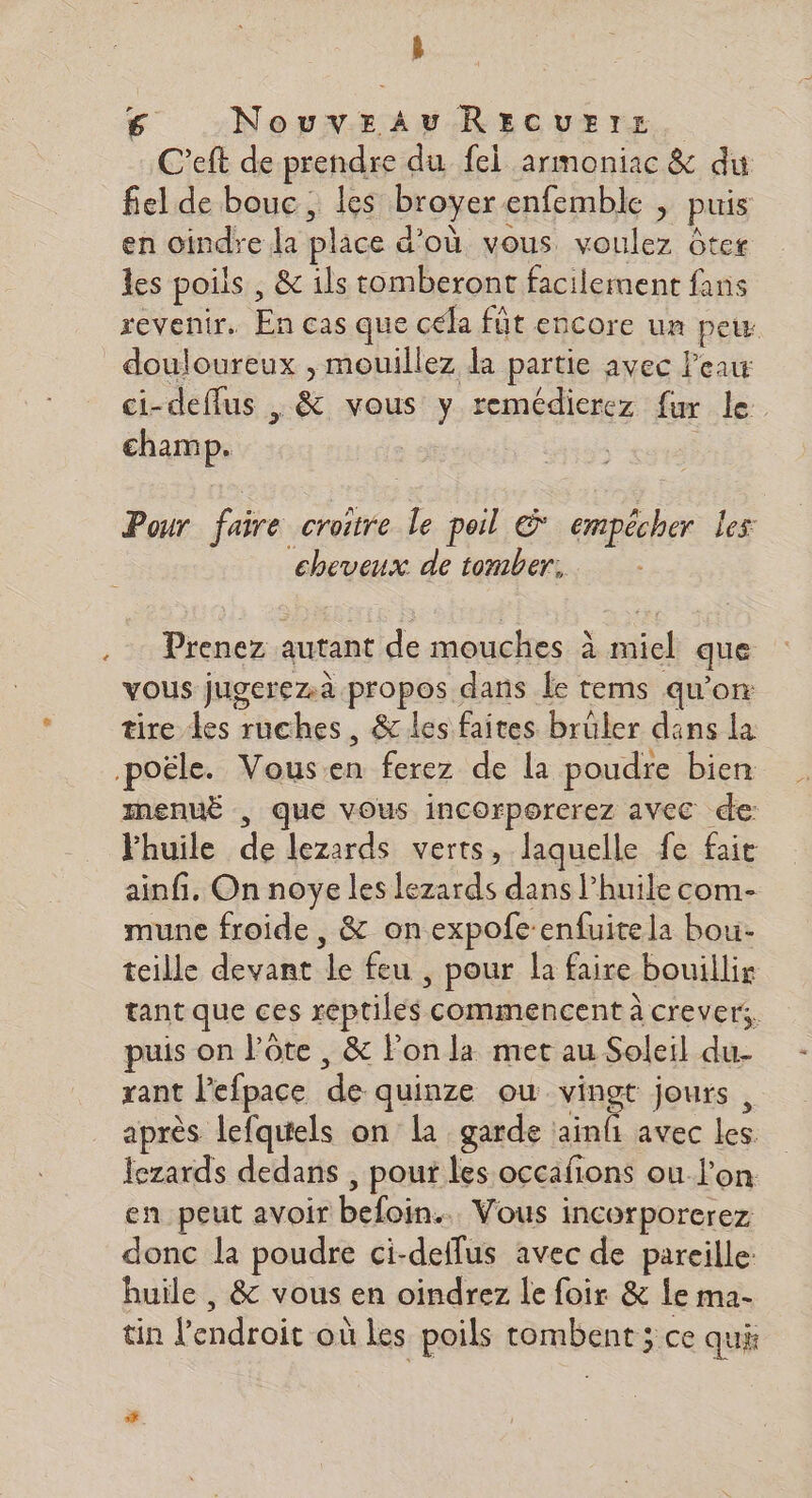 La C’eft de prendre du fel armoniac &amp; du fiel de bouc, les broyer enfemble ; puis en oindre la place d’où vous voulez ôter les poils , &amp; ils tomberont facilement fans revenir. En cas que cela fût encore un peus L2 ci-deffus , &amp; vous y remédierez fur le champ. | | Pour faire croire le poil © empêcher les cheveux de tomber: Prenez autant de mouches à miel que vous jugerezà propos dans Le tems qu’on tire les ruches, &amp; les faites brüler dans la InenuË , que vous incorporerez avec de: Fhuile de lezards verts, laquelle fe faie ainfi. On noye les lezards dans l’huile com- mune froide , &amp; onexpofe-enfuitela bou- teille devant le feu , pour la faire bouillir tant que ces reptiles commencent à crever. puis on l’ôte , &amp; l'on la met au Soleil du- rant lefpace de quinze ou vingt jours , après lefquiels on la garde ainfi avec les lezards dedans , pour les occafions ou l’on en peut avoir befoin.. Vous incorporerez donc la poudre ci-deflus avec de pareille: huile , &amp; vous en oindrez le foir &amp; le ma- tin l'endroit où les poils tombent ; ce qui +