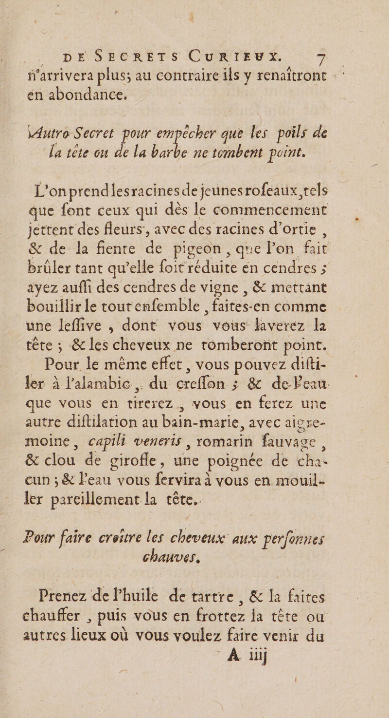 f'atrivera plus; au contraire ils y renaîtront én abondance. \Autro Secret pour empêcher que D. poils de La tête on de La barbe ne tombent point. L'on prendlesracines de jeunesrofeaux,tels que font ceux qui dès le commencement jettent des fleurs’, avec des racines d’ortie, &amp; de la fente de pigeon, que lon fait brûler tant qu’elle foit édite en cendres ; ayez aufli des cendres de vigne , &amp; mettant bouillir le tout enfemble , faites-en comme une Jeflive , dont vous vous laverez la tête ; &amp; les cheveux ne romberont point. = Pour le même effet, vous pouvez difti- ler à l’alambic,. du telles &amp; de Peau que vous en terer vous en ferez une autre diftilation au cr marie, avec aiore- moine, capili veneris , romarin fauvace déloe de girofle , pr poignée de éhia cun ; &amp; l’eau vous fervira à vous en mouil. ler Pereilement le tête. Pour faire croitre les honte aux perfonnes chauves, Prenez de l'huile de tartre , &amp; la faites chauffer , puis vous en frottez la tête où autres lieux où vous voulez faire venir du