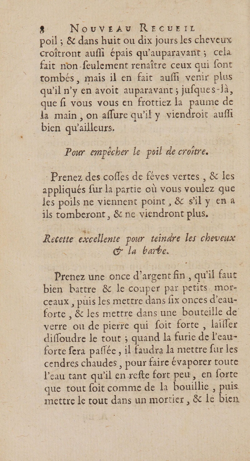 poil ; &amp; dans huit ou dix jours les cheveux croîtront aufli épais qu'auparavant; cela fait non-feulement renaître ceux qui font tombés, mais il en fait auffi venir plus qu'il n’y en avoit auparavant ; jufques-là, que fi vous vous en frottiez la paume de la main, on aflure qu'il y viendroit aufh bien qu'ailleurs. | à Pour empêcher le poil de croire. : Prenez des cofles de féves vertes, &amp; les appliqués fur la partie où vous voulez que les poils ne viennent point, &amp; sily ena ils tomberont, &amp; ne viendront plus. : RS : ; Recette excellente pour teinare les cheveux ne La barbe. Prenez une once d'argent fin, qu'il faut bien battre &amp; le couper par petits mor- ceaux , puis les mettre dans fix onces d’eau- forte , &amp; les mettre dans une bouteille de verre ou de pierre qui foit forte , lailler diffloudre le tout ; quand la furie de l’eau- forte fera pallée , il faudra la mettre fur les cendres chaudes , pour faire évaporer toute l'eau tant qu'il en refte fort peu, en forte que tout foit comme de la bouillie , puis mettre le tout dans un mortier , &amp; lé bien