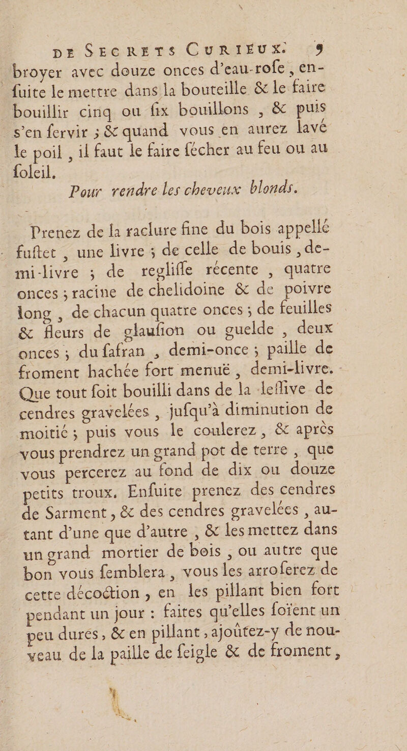 _broyer avec douze onces d’eau-rofe , en- fuite le mettre dans la bouteille &amp; le faire bouillir cinq ou fix bouillons , &amp; puis s’en fervir &amp; quand vous en aurez lavé le poil , il faut le faire fécher au feu ou au foleil, Pour vendre les cheveux blonds. Prenez de la raclure fine du bois appelle - fuftet, une livre ; de celle de bouis , de- mi-llivre ; de reglifle récente , quatre onces ; racine de chelidoine &amp; de poivre long , de chacun quatre onces ; de feuilles &amp; fleurs de glaufion ou ouelde , deux onces ; dufafran , demi-once ; paille de froment hachée fort menuë, demi-livre. - Que tout foit bouilli dans de la leflive de cendres gravelées , jufqu’à diminution de moitié ; puis vous le coulerez, &amp; après vous prendrez un grand pot de terre , que vous percerez au fond de dix ou douze petits troux, Enfuite prenez des cendres de Sarment , &amp; des cendres graveles , au- tant d’une que d'autre , &amp; les mettez dans ungrand mortier de bois ; ou autre que bon vous femblera , vous les arroferez de cette décoction , en les pillant bien fort pendant un jour : faites qu’elles foïent un eu durés, &amp; en pillant ,ajoütez-y de nou- veau de la paille de feigle &amp; de froment,