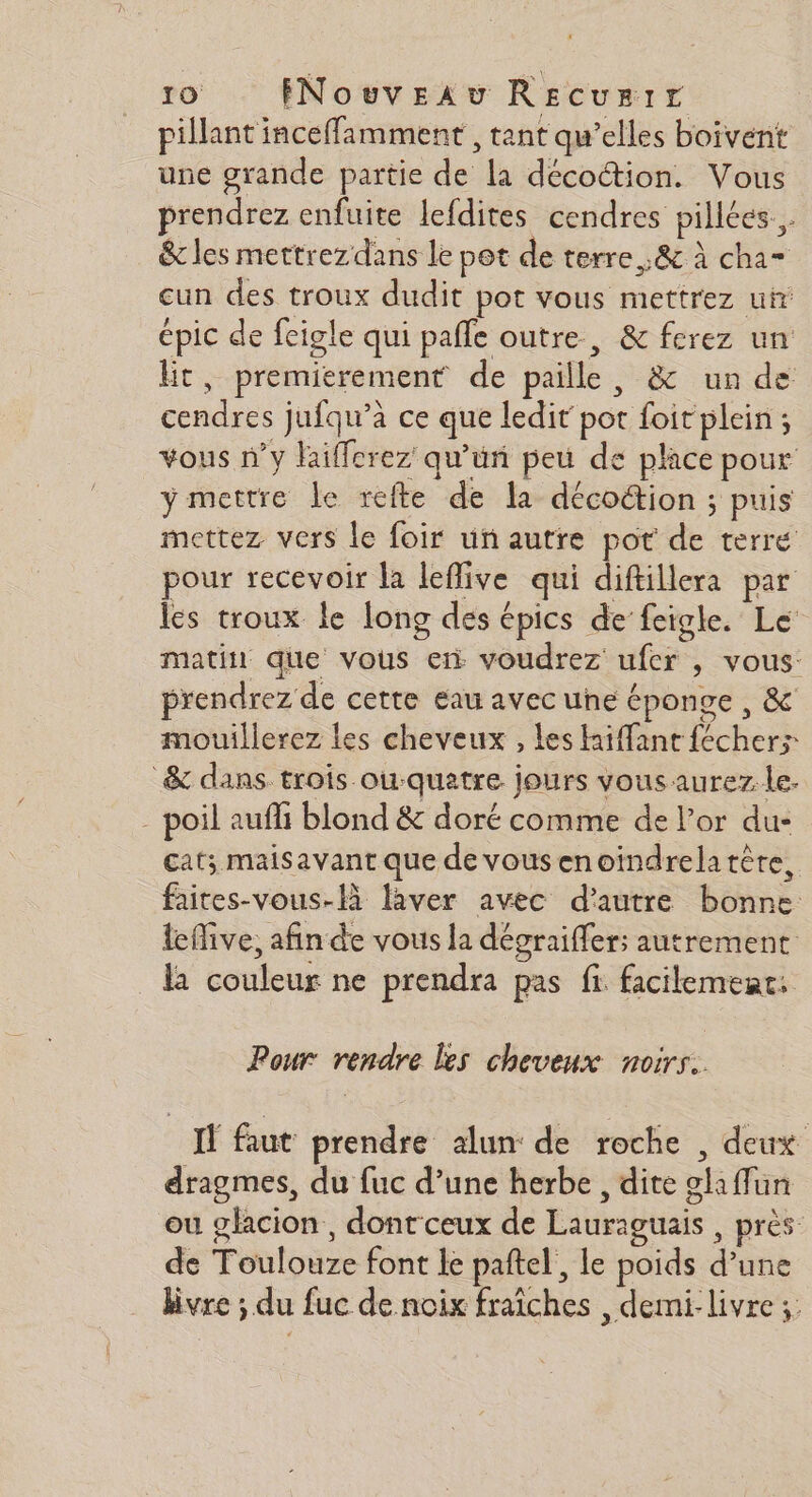 pillant inceffamment , tant qu’elles boivent une grande partie de la décotion. Vous prendrez enfuite lefdites cendres pillées... &amp;c les mettrezdans le pot de terre. ,&amp; à cha= cun des troux dudit pot vous mettrez uir épic de feigle qui pafle outre, &amp; ferez un Et, premierement de paille, &amp; un de cendres jufqu'’a ce que ledit pot foit plein ; vous n’y laifferez qu’uri peu de place pour y mettre le refte de la décoétion ; puis mettez vers le foir un autre pot de terré pour recevoir la leflive qui diftillera par les troux le long des épics de feigle. Le matin que vous en voudrez ufer , vous: prendrez de cette eau avec une éponge , &amp; mouillerez les cheveux , les Haiffant fécher> &amp; dans trois ou-quatre jours vous aurez. le. - poil auffi blond &amp; doré comme de l'or du- cat; maisavant que de vousenoindrelatère, faites-vous-Hà laver avec d'autre bonne: leflive, afin de vous la dégraiffers autrement la couleur ne prendra pas fi facilement: Pour rendre les cheveux noirs: Il faut prendre alun de roche , deux dragmes, du fuc d’une herbe, dite glaffun ou glacion, dont ceux de Lauraguais , près de Toulouze font le paftel', le poids d’une livre ; du fuc de noix fraîches demi: livre ;:
