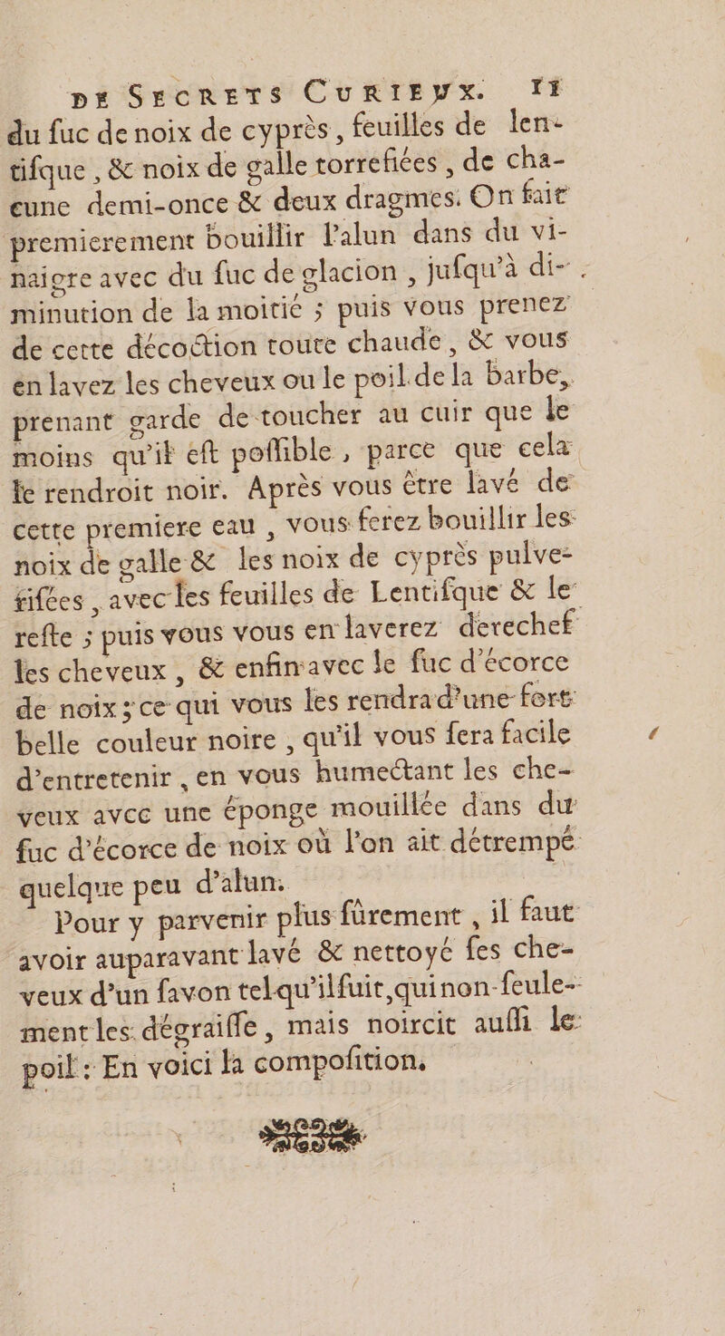 du fuc de noix de cyprès, feuilles de len- tifque , &amp; noix de galle torrefiées , de cha- eune demi-once &amp; deux dragmes: On fait premierement bouillir Palun dans du vi- naiore avec du fuc de glacion, jufqu’à di-. minution de la moitié ; puis vous prenez de cette décoction toute chaude, &amp; vous en lavez les cheveux ou le poil dela barbe, prenant garde de toucher au cuir que le moins qu'it €ft poffible , parce que cela fe rendroit noir. Après vous être lavé de cette premiere Eau , VOUS: ferez bouillir les: noix de galle &amp; les noix de cyprès pulve: fifées , avec Les feuilles de Lentifque &amp; le refte ; puis vous vous En laverez derechef les cheveux , &amp; enfinavec le fuc d'écorce de noix ; ce qui vous les rendrad'une fort belle couleur noire , qu'il vous fera facile d'entretenir ,en vous humectant les che veux avec une éponge mouillée dans du fuc d'écorce de noix où l'on ait détrempe quelque peu d’alun. | Pour y parvenir plus fürement , il faut avoir auparavant lavé &amp; nettoyé fes che- veux d’un favon telqu'ilfuit quinon-feule- ment les. dégraiffe, mais noircit auffi le: poil: En voici la compolition.