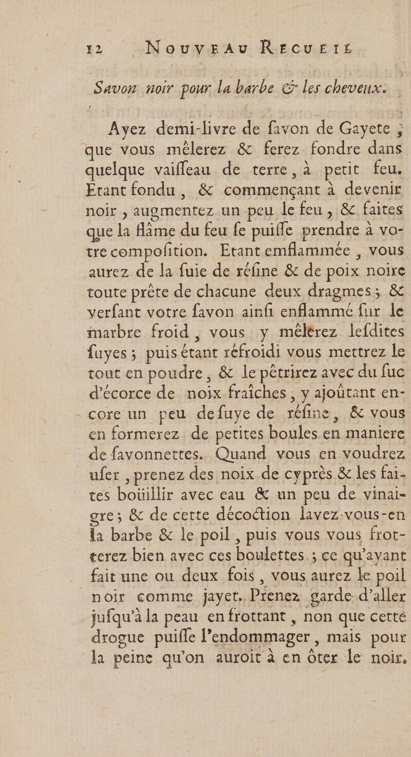 2 Nouveau Rercuzrts Savon noir pour la barbe € les cheveux. Ayez demi-livre de favon de Gayete ; que vous mêlerez &amp; ferez fondre dans quelque vaiffeau de terre, à petit feu. Etant fondu , &amp; commençant à devenir noir , augmentez un peu le feu , &amp; faites que la âme du feu fe puifle prendre à vo- trecompoftion. Etantemflammée , vous aurez de la fuie de réfñine &amp; de poix noire toute prête de chacune deux dragmes: &amp; verfant votre favon ainfi enflammé fur le marbre froid, vous y mêlérez lefdites fuyes ; puis étant refroidi vous mettrez le tout en poudre, &amp; le pêtrirez avec du fuc _d’écorce de noix fraîches , y ajoûtant en- - core un peu defuye de réfine, &amp; vous en formerez de petites boules en maniere de favonnettes. Quand vous en voudrez ufer , prenez des noix.de cyprès &amp; les fai. tes boüillir avec eau &amp; un peu de vinai- gre; &amp; de cette décoction lavez-vous-en la barbe &amp; le poil , puis vous vous frot- terez bien avec ces boulettes ; ce qu'ayant fait une ou deux fois, vous aurez le poil noir comme jayet. Prenez garde d’aller jufqu’à la peau enfrottant ; non que cetté drogue puifle l’endommager , mais pour la peine qu'on auroit à en ôter le noir,