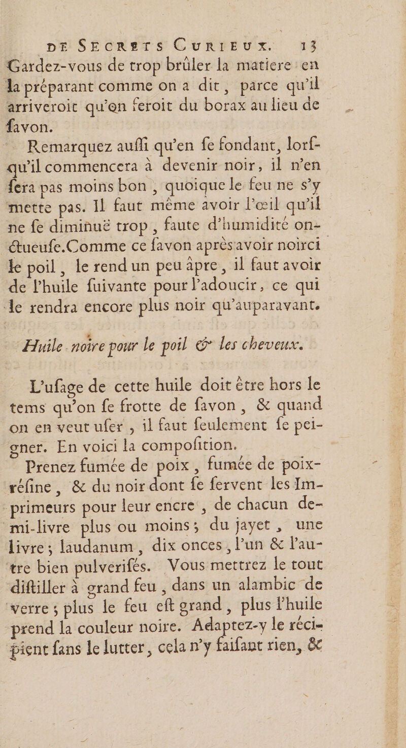 Gardez-vous de trop brüler la matiere en a préparant comme on a dit, parce qu’il arriveroic qu'en feroit du borax au lieu de fivon. Remarquez auñi qu’en fe fondant, lorf- qu'il commencera à devenir noir, il n’en fera pas moins bon , quoique le feu ne s’y mette pas. IL faut même avoir l'œil qu'il ne fe diminuë trop , faute d'humidité on- _tueufe.Comme ce favon aprèsavoir noirci ke poil, Le rendun peu âpre, il faut avoir de l'huile fuivante pour l’adoucir, ce qui le rendra encore plus noir qu'auparavant. Huile noire pour le poil & les cheveux. L'ufage de cette huile doit être hors le tems qu’on fe frotte de favon, & quand on en veut ufer , il faut feulement fe pei- gner. En voici la compolition. Prenez fumée de poix , fumée de poix- réfine, & du noir dont fe fervent les Im- primeurs pour leur encre , de chacun de- mi-livre plus ou moins; du jayet, une livre; laudanum, dix onces, l’un & lau- tre bien pulverifés. Vous mettrez le tout diftiller à grand feu , dans un alambic de verre ; plus le feu eft grand, plus l'huile prend la couleur noire. Adaptez-y le réci- pient fans le lutter, cela ny faifant rien, &