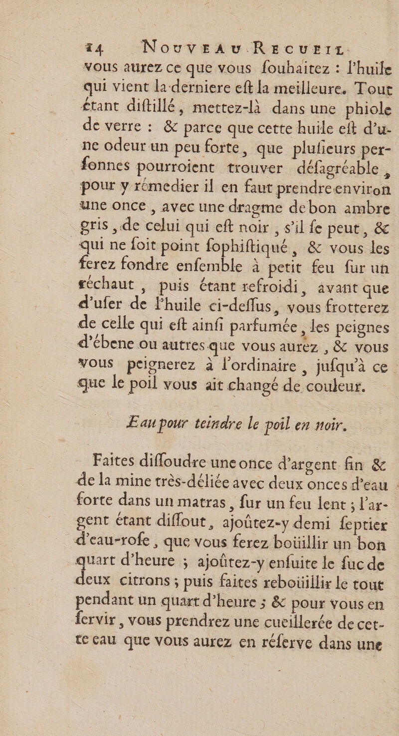 vous aurez ce que vous fouhaitez : lhuile qui vient la derniere eft la meilleure. Tout £tant diftillé, mettez-là dans une phiole de verre : &amp; parce que cette huile elt d’u- ne odeur un peu forte, que plufieurs per- fonnes pourroient trouver défagréable , pour y rémedier il en faut prendreenviron une once , avec une dragme debon ambre gris , de celui qui eft noir , s’il fe peut, &amp; qui ne foit point fophiftiqué, &amp; vous les ferez fondre enfemble à petit feu fur un féchaut , puis étant refroidi, avant que d'ufer de l’huile ci-deflus, vous frotterez de celle qui eft ainfi parfumée , les peignes d’ébene ou autres que vous aurez , &amp; vous vous peignerez à l'ordinaire , jufqu’à ce que le poil vous ait changé de couleur. Æau pour teirdre le poil en noir. Faites difloudre une once d'argent fin &amp; de la mine très-déliée avec deux onces d’eau : forte dans un matras, fur un feu lent ; l’ar- gent étant difout, ajoûtez-y demi feptier d’eau-rofe , que vous ferez boüillir un bon quart d’heure ; ajoûtez-y enfuite le fuc de deux citrons ; puis faites reboüillir le tout pendant un quart d'heure ; &amp; pOur vous en fervir , vous prendrez une cucillerée de cet- te cau que vous aurez en réferve dans une