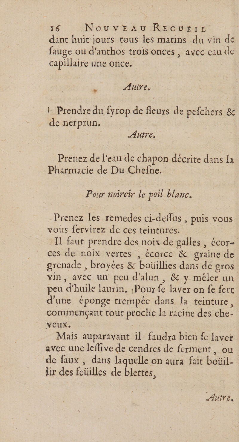dant huit jours tous les matins du vin de fauge ou d’anthos trois onces, avec eau de capillaire une once. à Autre. : Prendre du fyrop de fleurs de os &amp; 5 nerprun, Autre, ” Prenez de l’eau de chapon décrite dans la Pharmacie de Du Chefne. Pour noircir Le poil blanc. Prenez les remedes ci-deflus , puis vous vous fervirez de ces teintures. Il faut prendre des noix de galles, écor- ces de noix vertes , écorce &amp; graine de grenade , broyées &amp; boüillies dans dé gros vin, avec un peu d’alua &amp; y sl un peu &amp; huile laurin, Pour Le laver on fe fert: d’une éponge trempée dans la teinture, commençant tout FIGE la racine des he: YEUX. Mais auparavant il faudra bien fe € laver avec une leffive de cendres de ferment, ou de faux, dans laquelle on aura fait bol | lir des iles de blettes, Autre.