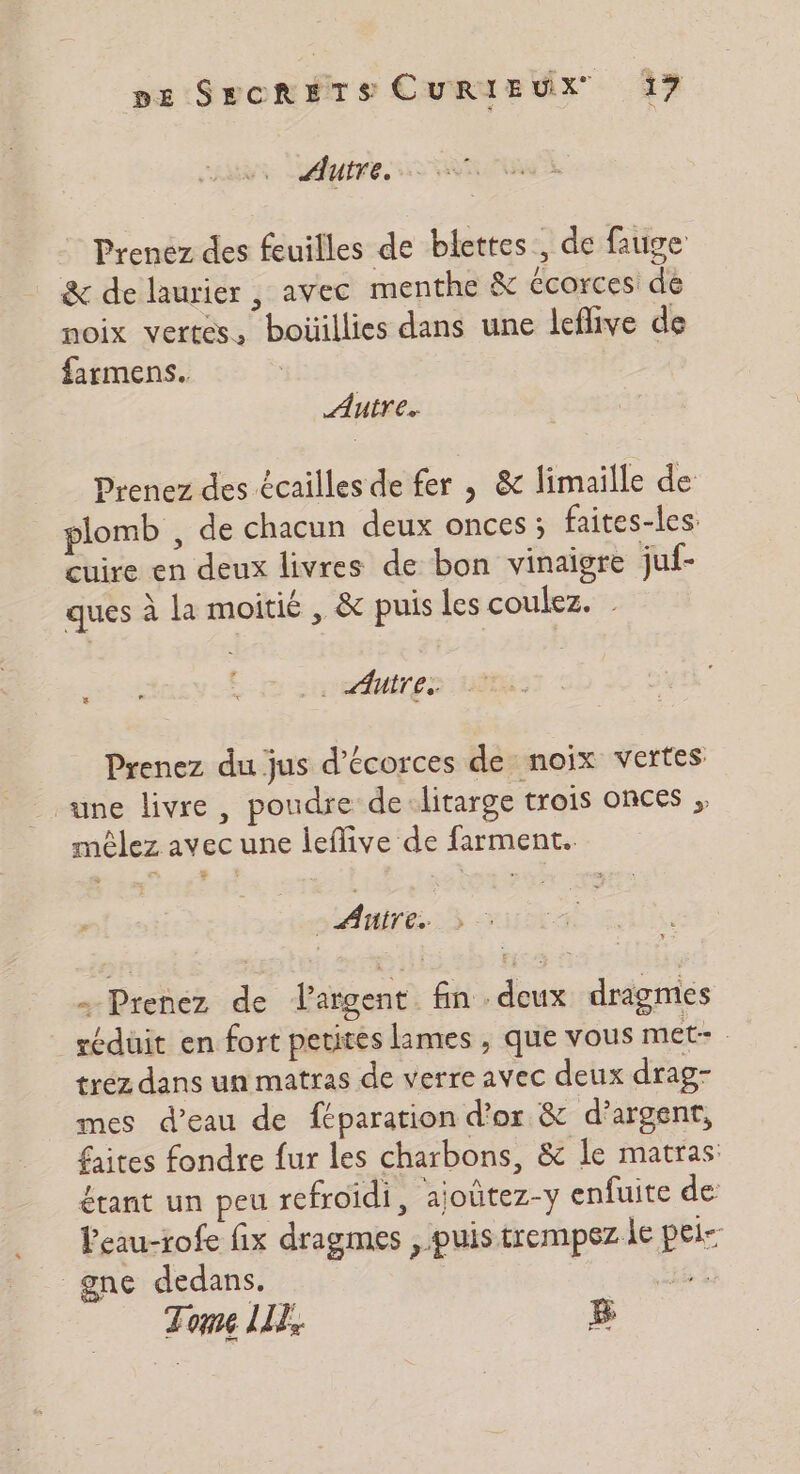 Autre. Prenez des feuilles de blettes, de fauge &amp; de laurier , avec menthe &amp; Ccorces de noix vertes, boüillies dans une leflive de farmens. Autre. Prenez des écailles de fer , &amp; limaiïlle de plomb , de chacun deux onces ; faites-les cuire en deux livres de bon vinaigre juf- ques à la moitié , &amp; puis les coulez. | FT L'msrnetites Prenez du jus d’écorces de noix vertes une livre, poudre de:litarge trois onces ;, mêlez avec une leflive de farment. Fe | Aire. » - Prenez de largent fin deux dragmes réduit en fort petites lames , que vous met- trez dans un matras de verre avec deux drag- mes d’eau de féparation d’or &amp; d'argent, faites fondre fur les charbons, &amp; Île matras: étant un peu refroidi, ajoûtez-y enfuite de leau-rofe fix dragmes , puis trempez le pei- gne dedans. ) Tome LI, 5