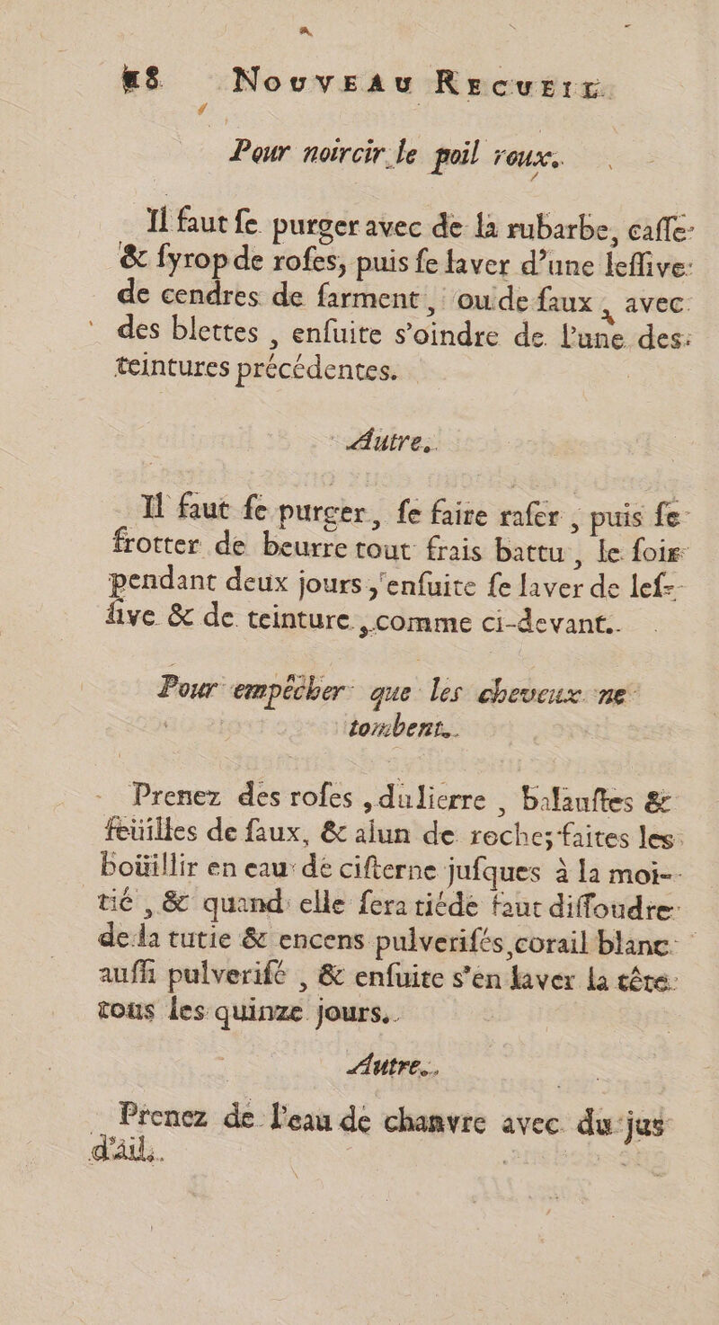 A, us Nouveau Recurrt # Peur noïrcir.le poil roux. 4 Il faut fe purger avec de là rubarbe, caffe- &amp; fyrop de rofes, puis fe laver d’une lefive: de cendres de farment , oude faux , avec. des blettes , enfuite s’oindre de lune des: teintures précédentes. | Autres. À faut fe purger, fe faire rafer , puis fe- frotter de beurre tout frais battu , Le foire: pendant deux jours ;'enfuite fe laver de lef=- live &amp; de teinture comme ci-devant.. Pour empêcher. que les cheveux ne tombent. Prenez des rofes ,dulierre , balanftes &amp; feuilles de faux, &amp; alun de roche; faites les: Poüillir en eau’ de cifterne jufques à la moi. té ,&amp; quand elle fera ride faut diffoudre: dela tutie &amp; encens pulverifés corail blanc: aufh pulverifé , &amp; enfuite s’en laver La tête: tous les quinze jours, Autre. Prenez de l'eau de chanvre avec du'jus