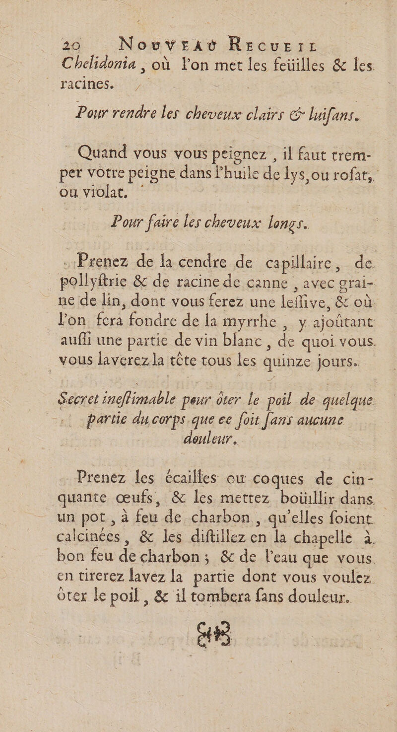 Chelidonia , où lon mer les feuilles &amp; les racines Pour rendre les cheveux clairs luifans. _ Quand vous vous peionez , il faut trem- per votre peigne dans lhuile de 1ys,ou rofat, ou violat, Pour faire les cheveux longs. Prenez de la cendre de capillaire, de pollyftrie &amp; de racine de canne , avec grai- ne de lin, dont vous ferez une leflive, &amp; où: l’on fera fondre de la myrrhe , y ajoûtant aufli une partie de vin blanc, de quoi vous. vous laverez la tête tous les quinze jours. Secret inéffimable peur ôter Le poil de quelque partie du corps que ce foit [ans aucune deuleur. Prenez les écailles où coques de cin- quante œufs, &amp; les mettez boiillir dans. un pot, à feu de charbon , qu’elles foient calcinées, &amp; les diftillez en la chapelle à. bon feu de charbon; &amp; de l’eau que vous. en tirerez lavez la partie dont vous voulez otex Je poil , &amp; il tombera fans douleur. Le