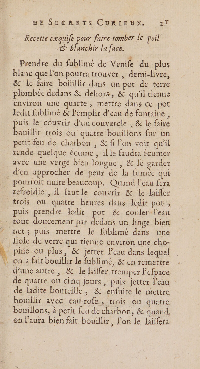 : Recette exquife pour faire tomber le poil € blanchir la face, # Prendre du fublimé de Venife du plus blanc que Pon pourratrouver , demi-livre, &amp; le faire boüillir dans un pot de terre plombée dedans &amp; dehors, &amp; qu'il tienne environ une quarte, mettre dans ce pot ledit fublimé &amp; lemplir d’eau de fontaine , puis le couvrir d’un couvercle , &amp; le faire bouillir trois ou quatre bouilions fur un petit feu de charbon , &amp; fi l’on voit qu'il rende quelque écume , ille faudra écumer avec une verge bien longue , &amp; fe garder d'en approcher de peur de la fumée qui pourroit nuire beaucoup. Quand l’eau fera refroidie , il fautle couvrir &amp; le laifler trois ou quatre heures dans ledit pot ; puis prendre ledit pot &amp; couler-leau tout doucement par dedans un linge bien net; puis mettre le fublimé dans une fiole de verre qui tienne environ une cho- pine ou plus, &amp; jetter l’eau dans lequel on a fait bouillir le fublimé, &amp; en remettre d’une autre, &amp; le laiffer tremper l’efpace de quatre ou cinq jours, puis jetter l’eau de ladite bouteille, &amp; enfuite le mettre bouillir avec eaurofe, trois ou quatre bouillons, à petit feu de charbon, &amp; quand. on l'aura bien fait bouillir, l’on le laiffera.