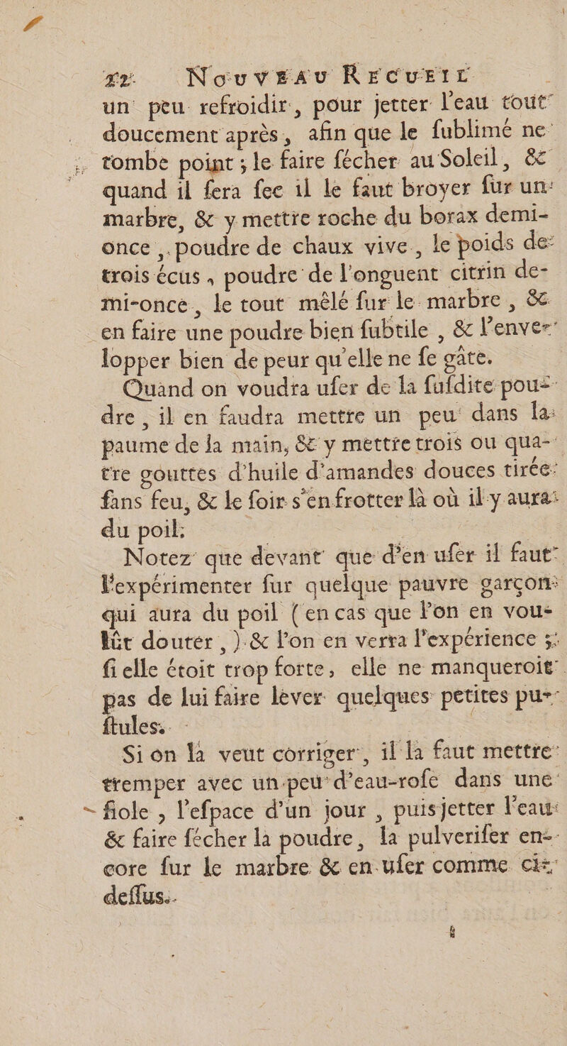 un peu refroidir, pour jetter l'eau tout” doucement après, afin que le fublimé ne tombe point ; le faire fécher au Soleil, &amp;c quand il fera fee 1l Le faut broyer fur un: marbre, &amp; y mettre roche du borax demi- once ,. poudre de chaux vive, le poids de: trois écus , poudre de l'onguent citrin de- mi-once, le tout mêlé fur le marbre , &amp; en faire une poudre bien fubtile , &amp; l’enve- lopper bien de peur qu'ellene fe gate. Quand on voudra ufer de la fufdite pou= dre , il en faudra mettre un peu dans la: paume de la main, 8 y mettre trois où qua- tre gouttes d'huile d'amandes douces tirée: fans feu, &amp; le foir s'en frotter là où il-y aura: du poil: : >; Notez que devant que d'en ufer il faut” Fexpérimenter fur quelque pauvre garçon: qui aura du poil (en cas que Fon en vou: lôt douter , ) &amp; l’on en verra l'expérience ;: fi elle étoit trop forte, elle ne manqueroit” pas de lui faire lever quelques petites pu- ftules. | Si on la veut corriger, il la faut mettre tremper avec un-peu d’eau-rofe dans une - fiole , l'efpace d’un jour , puisjetter l'eau: &amp; faire fécher là poudre, la pulverifer en. core fur le marbre &amp; en ufer comme ci: deffus. “ É