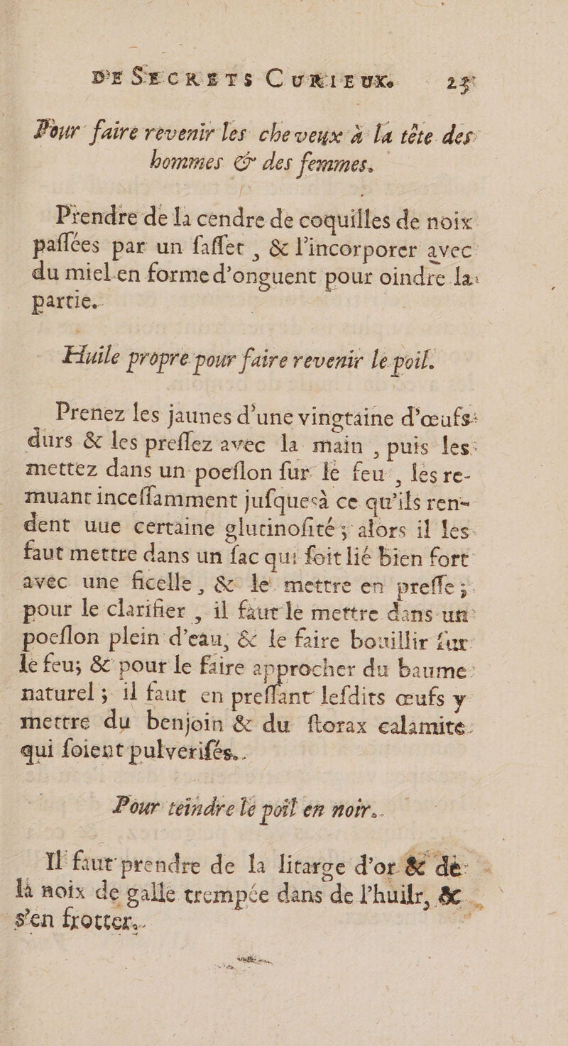 Pour faire revenir les cheveux à la tête des. bommes € des femmes. Prendre de la cendre de coquilles de noix paflces par un fafler , &amp; l'incorporer avec du miel.en forme d’onguent pour oindre la: partie. Huile propre pour faire revenir le poil. Prenez les jaunes d'une vingtaine d'œufs: durs &amp; Les preflez avec la main , puis les: mettez dans un poeflon fur le feu , iésre- muant inceffamment jufqueà ce qu’ils ren dent uue certaine glutinofité ; alors il Les. faut mettre dans un fac qui foit lié Bien fort avec une ficelle, &amp; le mettre en preffe ;: pour le clarifier , il faut le mettre dans un: pocflon plein d'eau, &amp; le faire bouillir {ur le feu; &amp; pour le faire approcher du baume: naturel ; il faut en Séle lefdits œufs y mettre du benjoin &amp; du ftorax calamite qui foient pulverifés. . Pour teindre le poil en noir. I fut prendre de la litarge d’or &amp; dé: : là noix de galle crempée dans de l’huilr, &amp; sen frotter.
