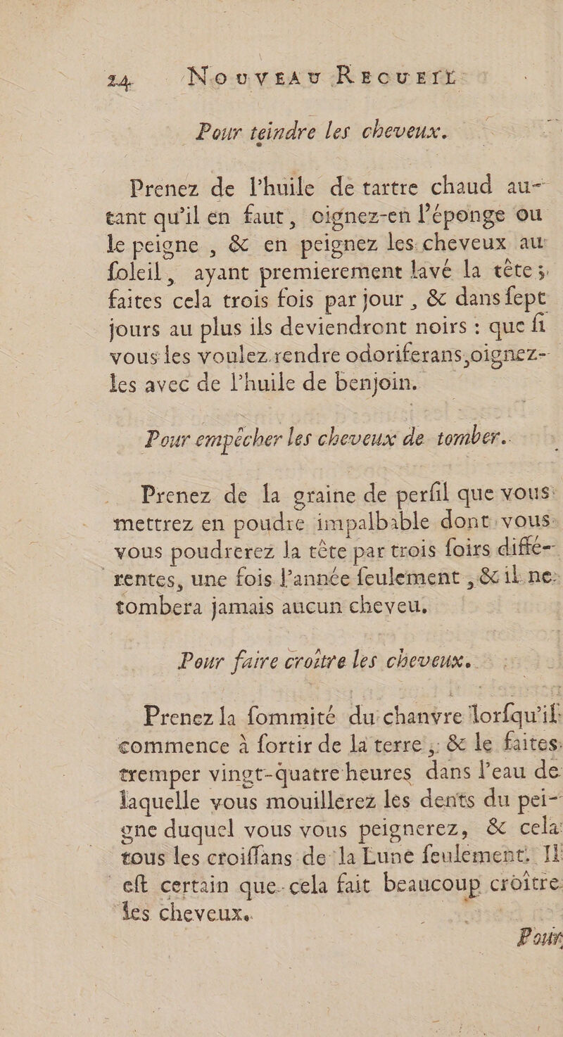 Pour teindre les cheveux. Prenez de l'huile detartre chaud au- tant qu'il en faut, oignez-en l'éponge ou le peigne , &amp; en peignez les cheveux au folcil, ayant premierement lavé la cête;, faites cela trois fois par jour , &amp; dans fept jours au plus ils deviendront noirs : que fi vous les voulez.rendre odoriferans oignez- les avec de l’huile de benjoin. Pour empécher les cheveux de tomber. Prenez de la graine de perfil que vous: _ mettrez en poudre impalbable dont vous: vous poudrerez la tête par trois foirs diffé rentes, une fois l’année feulement , &amp; ik ne: tombera jamais aucun cheveu, Pour faire croitre les cheveux. Prenez la fommité du chanvre lorfqw'il: commence à fortir de la terre ;: &amp; le faites: tremper vingt-quatre heures dans l’eau de laquelle vous mouillerez les dents du pei- gne duquel vous vous peignerez, ë&amp; cela: tous les croiffans de la Eune feulement. I _eft certain que. cela fait beaucoup croître i ‘les cheveux. Pour