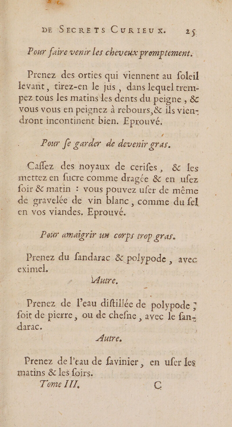 Pour faire venir les cheveux promptement. Prenez des orties qui viennent au foleil levant, tirez-en le jus , dans lequel trem- pez tous les matins les dents du peigne , &amp; vous vous en peionez à rebours, &amp; ils vien- dront incontinent bien. Eprouvé. ‘ Pour fe garder de devenir £ras. Caflez des noyaux de cerifes, &amp; les mettez en fucre comme dragte &amp; en ufez foir &amp; matin : vous pouvez ufer de même de gravelée de vin blanc, comme du fel en vos viandes, Eprouvc. Peur amaîgTir UB COYPS trop gras. Prenez du fandarac &amp; polypode , avec eximel, KE | lAutre. Prenez de l’eau diftillée de polypode : foit de pierre, ou de chefne , avec le fan- darac. | | AU e Prenez de l’eau de favinier, en ufer les matins &amp; les foirs. Tome IIZ, C