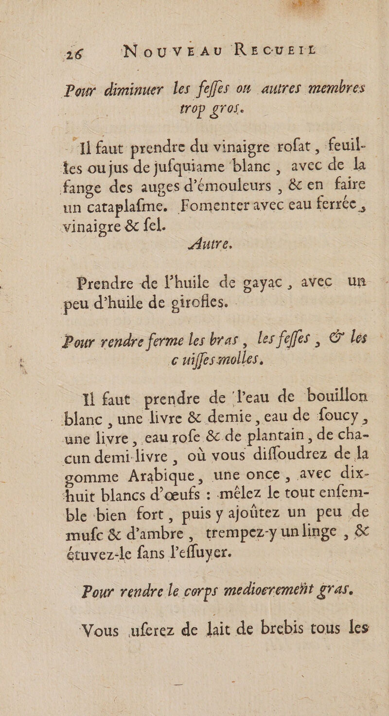 Pour diminuer les fefes on autres membres trop gros. “Il faut prendre du vinaigre rofat , feuil- Les oujus de jufquiame ‘blanc , avec de la fange des auges d'émouleurs , &amp; en faire un cataplafme. Fomenter avec eau ferrée , vinaigre &amp; fel. | Autre. Prendre de l'huile de gayac , avec ur peu d’huile de girofles. - Pour rendre ferme les bras, les feffes ; © les c uiffes molles. Il faut prendre de l'eau de bouillon - blanc , une livre &amp; demie , eau de foucy, une livre, eau rofe &amp; de plantain, de cha- cun demi livre , où vous diffoudrez de Ja gomme Arabique, une once , avec dix- Auit blancs d'œufs : mélez le tout enfem- ble bien fort, puis y ajoûtez un peu de mufe &amp; d’ambre, trempez-yunlinge , &amp; étuvez-le fans l’efluyer. Pour rendre le corps mediosremetit gras. Vous uferez de lait de brebis tous les