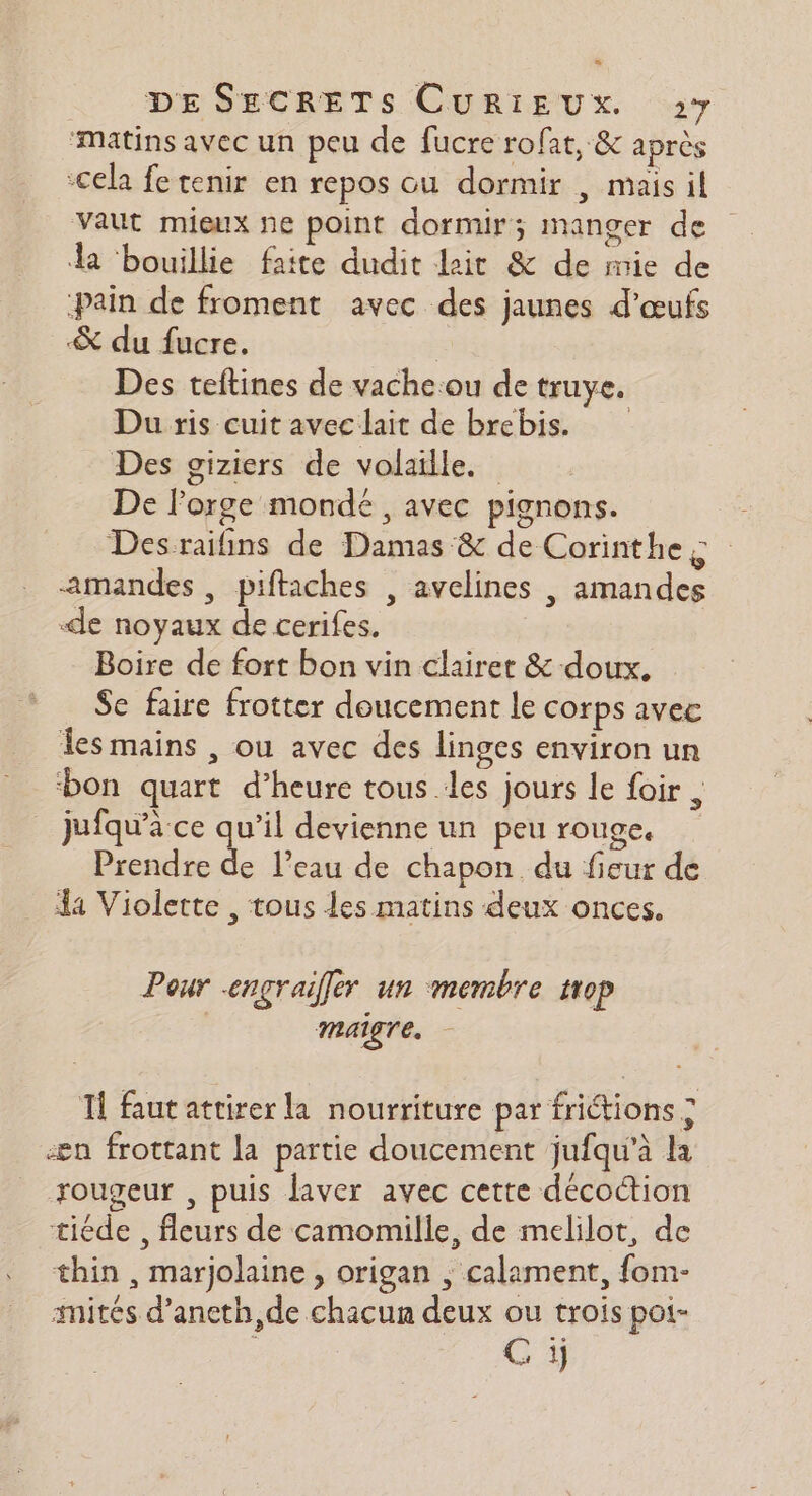‘matins avec un peu de fucre rofat, &amp; après cela fe tenir en repos ou dormir , mais il vaut mieux ne point dormir; manger de la bouillie faite dudit lait &amp; de mie de pain de froment avec des jaunes d'œufs &amp; du fucre. | Des teftines de vache:ou de truye. Du ris cuit avec lait de brebis. Des giziers de volaille. De l'orge monde , avec pignons. Desraifins de Damas &amp; de Corinthe s amandes, piftaches , avelines , amandes -de noyaux de cerifes. Boire de fort bon vin clairer &amp; doux. Se faire frotter doucement le corps avec les mains , ou avec des linges environ un ‘bon quart d’heure tous .les jours le foir , jufqu'a ce qu’il devienne un peu rouge, Prendre de l’eau de chapon du fieur de 44 Violette , tous les matins deux onces. Pour engraiffer un membre trop maigre. Il fautattirer la nourriture par frictions ; æn frottant la partie doucement jufqu’à la rougeur , puis laver avec cette décoction tiéde , fleurs de camomille, de melilot, de thin , marjolaine , origan ; calament, fom- ités d’aneth,de chacun deux ou trois poi- C