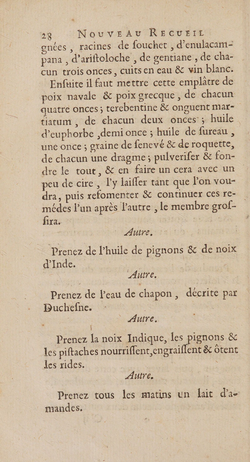 “# 28 Nouveau RECUEIL gnées, racines de fouchet , d’enulacam- pana , d’ariftoloche , de gentiane ; de cha- . cun trois onces, cuits en eau &amp; vin blanc. Enfuite il faut mettre cette emplatre de poix navale &amp; poix grecque , de chacun quatre onces ; terebentine &amp; onguent mar- tiatum , de chacun deux onces ; huile. d’euphorbe ,demi once ; huile de fureau , une once ; graine de fenevé &amp; de roquette, de chacun une dragme ; pulverifer &amp; fon- dre le tout, &amp; en faire un cera avec un peu de cire, l'y laïfler tant que lon vou- dra, puis refomenter &amp; continuer ces re- médes l’un après l’autre , le membre grof- fira. : | Autre, Prenez de l'huile de pignons &amp; de noix d'Inde. | Autre. Prenez de l’eau de chapon, décrite par Buchefne. - | _ Auire. | Prenez la noix Indique, les pignons &amp; les piftaches nourriffent,engraiffent &amp; ôtent les rides. ee Autre, Prenez tous les matins un {lait d’a- _ mandes.