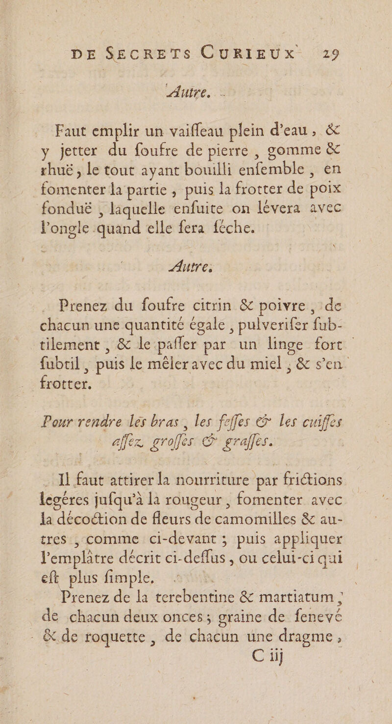 Auire. - Faut emplir un vaifleau plein d’eau, &amp; y jetter du foufre de pierre , gomme &amp; rhuë , Le tout ayant bouilli enfemble , en fomenter la partie , puis la frotter de poix fonduë , laquelle enfuite on lévera avec l'ongle quand elle fera féche. Autre, Prenez du foufre citrin &amp; poivre , de chacun une quantité égale , pulverifer fub- tilement , &amp; le pafler par un linge fort fubril , puis le mêleravec du miel ; &amp; s’en frotter. | Pour rendre les bras, les folles &amp; Les cuiffes ajfez groffes © grafles. Il faut attirer la nourriture par friétions legéres jufqu’à la rougeur , fomenter avec la décoétion de fleurs de camomilles &amp; au- tres , comme ci-devant ; puis appliquer lemplâtre décrit ci-deflus , ou celui-ci aui eft plus fimple, Prenez de la terebentine &amp; martiatum ; de chacun deux onces; graine de fenevé - &amp;.de roquette , de chacun une dragme, C iij |