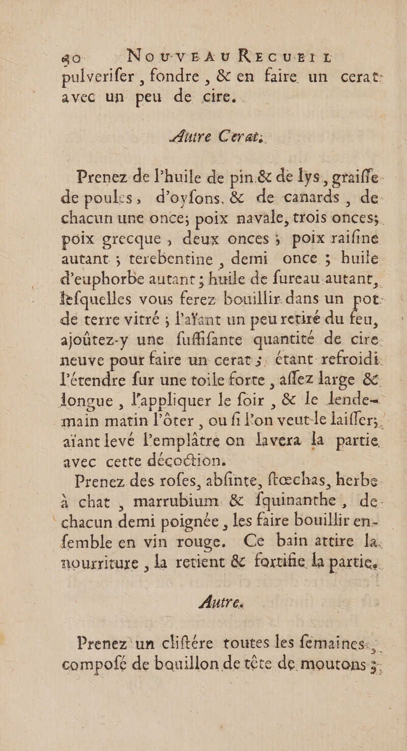 40 NouvezxukREcuerz pulverifer , fondre , &amp; en faire un cerat: avec un peu de cire. Autre Cerai: Prenez de l’huile de pin.&amp; de lys, graiffe. de poules, d’oyfons, &amp; de canards , de. chacun une once; poix navale, trois onces;. poix grecque , deux onces ; poix raifine autant ; terebentine , demi once ; huile d’euphorbe autant ; huile de fureau autant, fefquelles vous ferez bouillir dans un pot: de terre vitré ; l'aÿant un peu retiré du És | ajoûtez-y une fuffifante quantité de cire. neuve pour faire un cerat s. étant refroidi. Pérendre fur une toile forte , aflez large &amp; Aonçgue , l'appliquer le foir , &amp; le lende= main matin l’ôter , ou fi Pon veut-le hifler; aïant levé lemplâtre on lavera la partie avec cette décottion. SE Prenez des rofes, abfinte, ftæchas, herbe. À chat , marrubium. &amp; fquinanthe, de. chacun demi poignée , les faire bouillir en femble en vin rouge, Ce bain attire la: nourriture , la retient &amp; fortifie la partie, Autre. Prenez un cliftére toutes les femaines.. compofé de bouillon de tête de moutons 3.