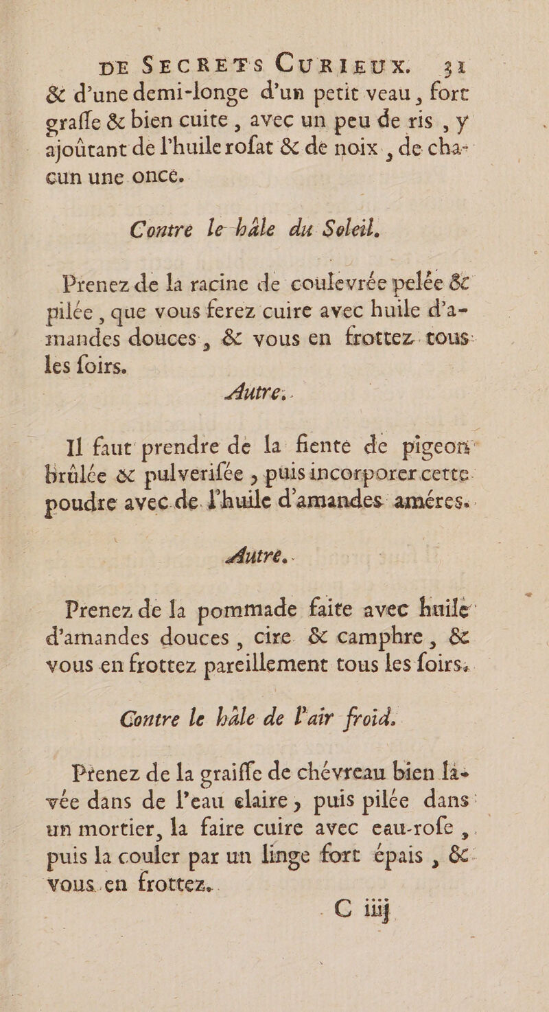 &amp; d’une demi-longe d’un petit veau, fort grafle &amp; bien cuite , avec un peu de ris , y ajoûtant de l'huile rofat &amp; de noix., de cha- cun une OnCé. Contre le hale du Soleil. Prenez de la racine de coulevrée pelée &amp;c pilée , que vous ferez cuire avec huile d’a- mandes douces, &amp; vous en frottez tous: les foirs. Autre, Il faut prendre de la fienté de pigeon brülée &amp; pulverifce , puisincorporer cette. poudre avec.de l'huile d'amandes améres. Autre... Prenez. de {a pommade faite avec huile d'amandes douces , cire. &amp; camphre, &amp; vous en frottez pareillement tous les foirs, Contre le hale de l'air froid. Prenez de la graiffe de chévreau bien {3- vée dans de l’eau elaire, puis pilée dans: un mortier, la faire cuire avec eau-rofe puis la couler par un linge fort épais , &amp; vous.en frottez.. . C if
