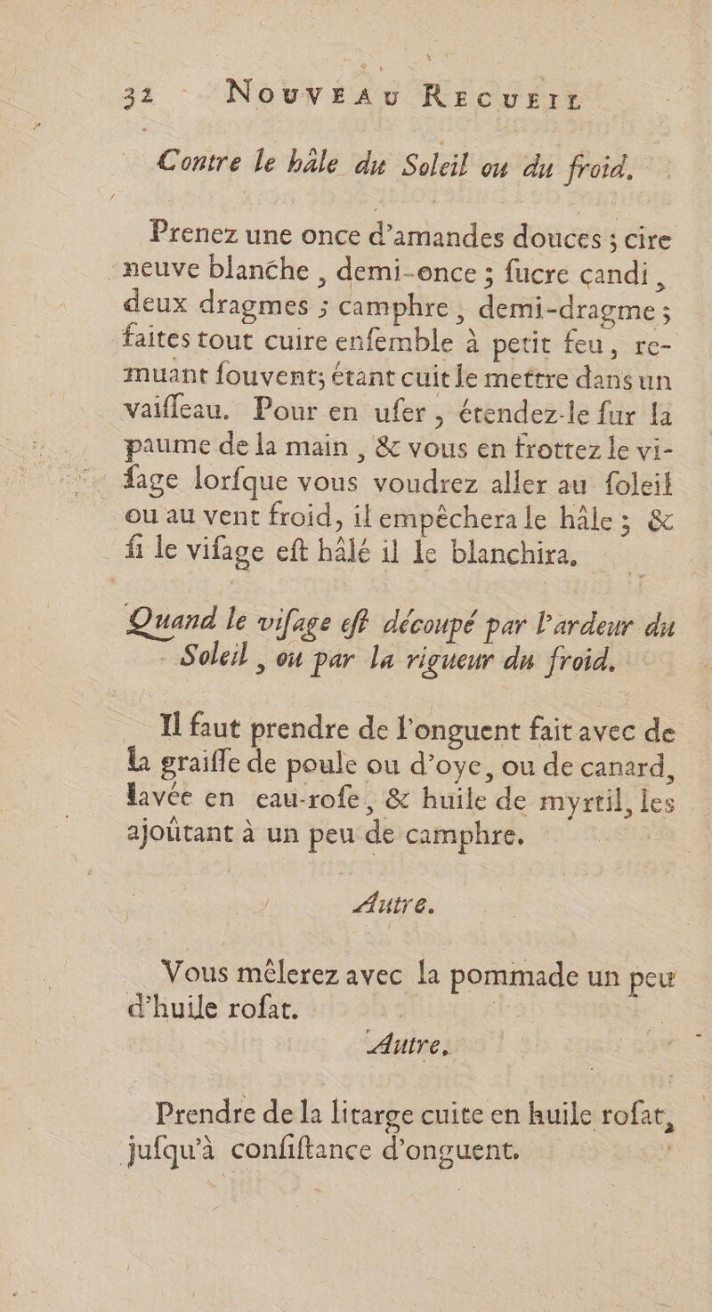 x 32 : Nouv£sau Rec UEIL Contre le bâle du Soleil où du froid. Prenez une once d'amandes douces ; cire neuve blanche , demi-once ; fucre candi, deux dragmes ; camphre, demi-dragme ; faites tout cuire enfemble à petit feu, re- muant fouvent; étant cuit le mettre dans un vaifleau. Pour en ufer, étendez-le fur la paume de la main, &amp; vous en frottez le vi- fage lorfque vous voudrez aller au foleil ou au vent froid, il empèchera le hâle; &amp; f le Vifage eft hâlé il le blanchira, Quand le vifage ff découpé par l'ardeur dus - Soleil, où par la rigueur du froid. Il faut prendre de l'onguent faitavec de la graiffe de poule ou d’oye, ou de canard, lavée en eau-rofe, &amp; huile de myrtil, les > ajoutant à un peu de camphre. Autre. Vous mêlerez avec la pommade un peu d'huile rofat. | Autre, Prendre de la litarge cuite en huile rofat 2 jufqu'à confiftance d’onguent. :