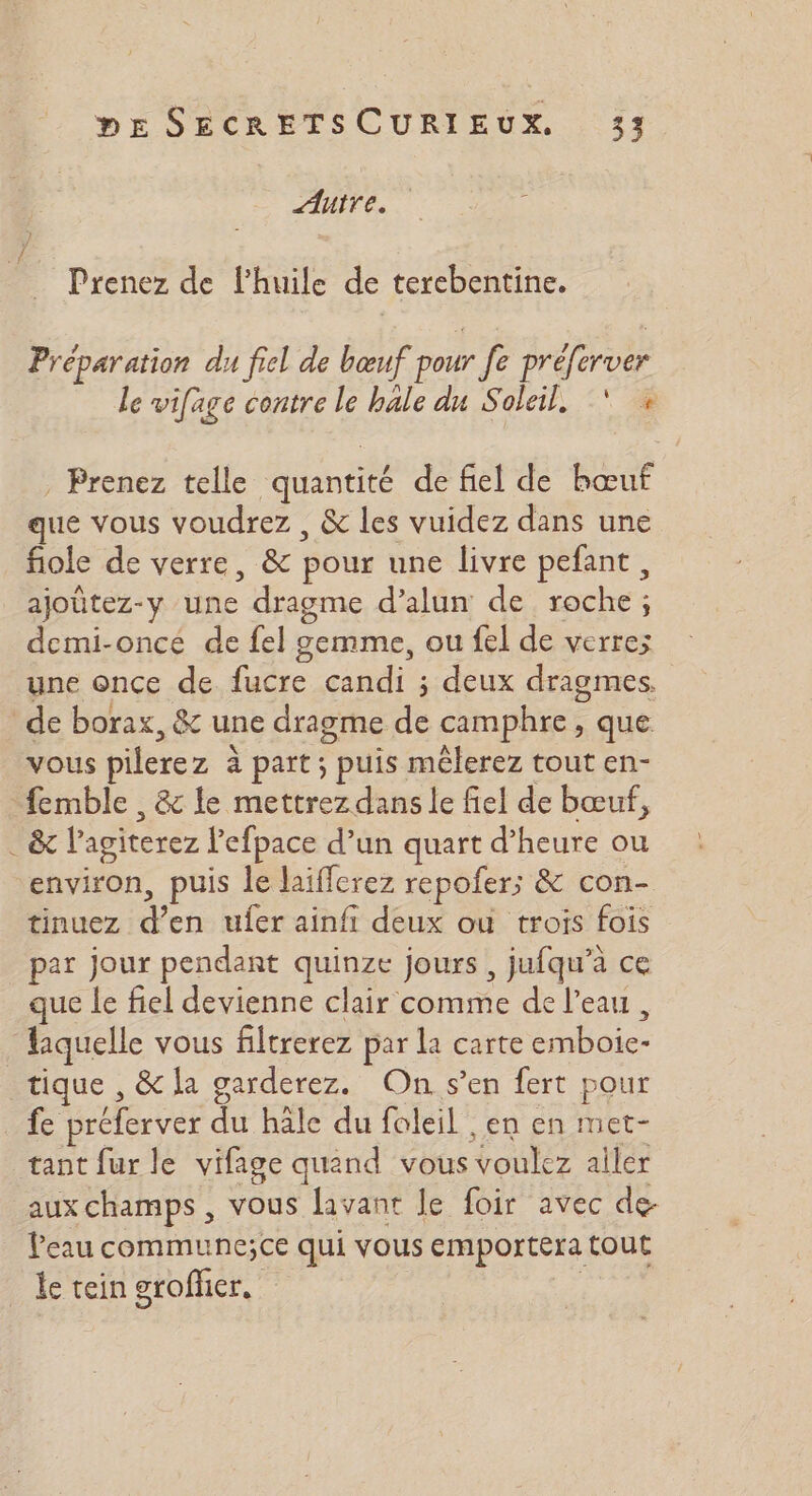 Auire. Prenez de l’huile de terebentine. Préparation du fiel de bœuf pour Je préferver le vifage contre le hale du Soleil, * « . Prenez telle quantité de fiel de bœuf que vous voudrez , &amp; les vuidez dans une fiole de verre, &amp; pour une livre pefant, ajoûtez-y une dragme d’alun de roche; demi-oncé de fel gemme, ou fel de verres une once de fucre candi ; deux dragmes. de borax, &amp; une dragme de camphre , que vous pilerez à part; puis mêlerez tout en- -femble , &amp; le mettrez dans le fiel de bœuf, . &amp; l’agiterez l'efpace d’un quart d’heure ou environ, puis le laifferez repofer;s &amp; con- tinuez d’en ufer ainfi deux ou trois fois par jour pendant quinze jours, jufqu’a ce que Le fiel devienne clair comme de l’eau, laquelle vous filtrerez par la carte emboie- tique , &amp; la garderez. On s’en fert pour fe préferver du häle du foleil ,en en met- tant fur le vifage quand vous voulez aller aux champs , vous lavant le foir avec de- Peau commune;ce qui vous emportera tout _ de tein grofñier. |