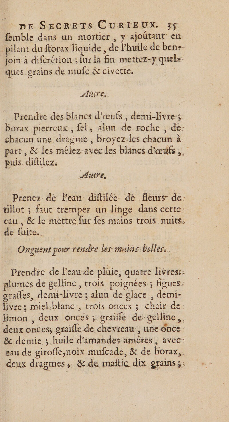 femble dans un mortier , y ajoütant en: pilant du ftorax liquide , de huile de ben-- join à difcrérion ; fur là fin mertez-y quele- ques grains de mufc &amp; civette. Autre. Prendre des blancs d'œufs, demi-livres: borax pierreux , fel, alun de roche , de- chacun une dragme , broyez-les chacun à. part , &amp; les mêlez avecles blancs d'œufs ; | puis. diftilez, Autre, Prenez de l’eau diftilée de flèurs- de: tillot ; faut tremper un linge dans cette. eau, &amp; le mettre fur fes mains trois nuits: de fuite. Onguent pour rendre les mains belles: Prendre de l'eau de pluie, quatre livres: plumes de gelline , trois poignées ; figues: grafles, demi-livre ; alun de glace , demi- livre ; miel-blanc , trois onces ; chair de- Jimon , deux onces ; graiffe de gelline,, deux onces; graifle de chevreau , une once &amp; demie ; huile d’'imandes améres, avec: eau de giroffe,noix mufcade, &amp; de borax,, deux dragmes,. &amp; de. maftic dix grains: