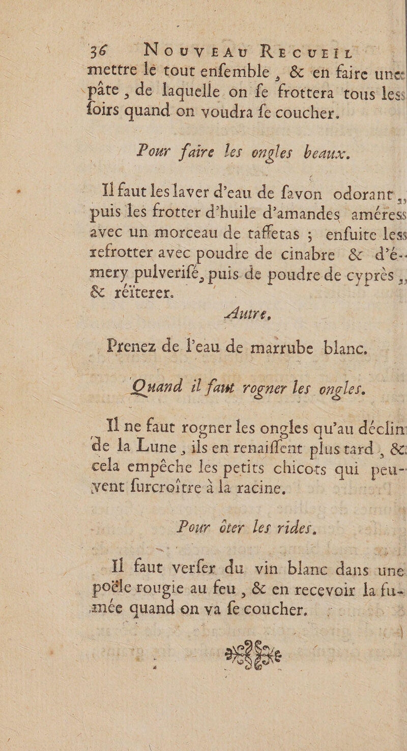 mettre le tout enfemble , &amp; ‘en faire une “pâte , de laquelle on fe frottera tous less {oirs quand on voudra fe coucher. Pour faire les ongles beaux. I! faut les laver d’eau de favon odorant. RE ar 5 a&amp; = puis les frotter d'huile d'amandes améress avec un morceau de taffetas ; enfuite less refrotter avec poudre de cinabre &amp; dé. mery pulverifé, puis de poudre de cyprès . &amp; réiterer. “ee Aire, . Prenez de Peau de marrube blanc. Quand il fawt rogner les ongles. I! ne faut rogner les ongles qu’au déclin de la Lune, ilsen renaiflent plus tard, &amp;: cela empêche les petits chicots qui peu- vent furcroitre à la racine. Leo Pour oter Les rides. Il faut verfer du vin blanc dans une poële rougie au feu , &amp; en recevoix la fu mce quand on va fe coucher. | PD$e, f M + VIN Fe  &amp; AS L ; 4