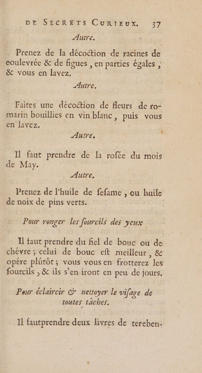 ÆAuire. Prenez de la décoction de racines de coulevrée &amp; de figues , Ch parties égales ; &amp; vous en Eos Autre. Faites une décocion de fleurs de LOF marin bouillies en vin blanc, puis vous en lavez. $ Aire, Il faut prendre de la rofée du mois de May. Autre. Prenez de l’huile de fefame , ou huile de noix de pins verts. , Pour renger les im des yeux. Il faut prendre du fiel de bouc ou de chévre ; celui de bouc eft meilleur , &amp; opére phirèe: ; vous vous en Bhrieres les ee &amp; ils s’en iront en peu de jours, Peur éclaircir nettoyer le vifage de toutes taches. 11 fautprendre deux he de tereben-:
