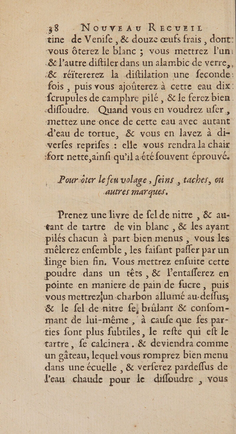 æine de Venife ,&amp; douze œufs frais, dont: vous Ôterez le blanc ; vous mettrez l’un: .&amp; l’autre diftiler dans un alambic de verre,, &amp; réitererez la diftilation une feconde: fois , puis vous ajoûterez à cette eau dix: #crupules de camphre pilé , &amp; le ferez bien. «difloudre. Quand vous en voudrez ufer, ‘mettez une once de cette eau avec autant d’eau de tortue, &amp; vous en lavez à di- verfes reprifes : elle vous rendra la chair fort nette, ainfi. qu’il aété fouvent éprouvé. Pour-oter Le feu volage, feins , taches, on | AUITES MATQUES, Prenez une livre de fel de nitre , &amp; au- tant de tartre de vin blanc , &amp; les ayant pilés chacun à part bien menus , vous les smèêlerez enfemble , les faifant pafler par un linge bien fin. Vous mettrez enfuite cette poudre dans un têts , &amp; l’entaflerez en pointe en maniere de pain de fucre, puis vous mettrezjun-charbon allumé au-deflus; &amp; le fel de nitre fe, brûlant &amp; confom- mant de lui-même, à caufe que fes par- ties font plus fubtiles, le refte qui eft le tartre, fe calcinera. &amp; deviendra comme, un gâteau, lequel vous romprez bien menu dans une écuelle , &amp; verferez pardeflus de J'eau chaude pour le difloudre , vous