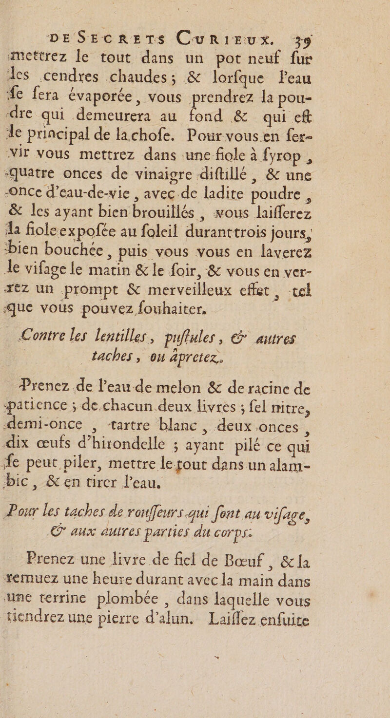 amettrez le tout dans un pot neuf fur des cendres chaudes; &amp; lorfque leau #e fera évaporée, vous prendrez la pou- dre qui demeurera au fond &amp; qui eft le principal de lachofe. Pourvous.en fer- Mir vous mettrez dans ‘une fiole à fyrop , “Quatre onces de vinaigre diftillé , &amp; une “Once d’eau-de-vie , avec de ladite poudre , &amp; les ayant bien brouillés , vous laifferez a foleexpofée au folcil duranttrois jours, ‘bien bouchée, puis vous vous en laverez Je vifage le matin &amp; le foir, &amp; vous en ver- xez un prompt &amp; merveilleux effet , tel Que vous pouvez fouhaiter. Contre Les Lentilles , puflules, € autres | _ taches, ou apretez,. Prenez de l’eau de melon &amp; de racine de patience ; de.chacun deux livres ; fel mitre, demi-once , ‘tartre blanc , deux onces, à 54 : .1/ S dix œufs d’hirondelle ; ayant pilé ce qui fe peut piler, mettre le tout dans un alam- bic, &amp;en tirer l’eau, Pour les taches de rou, eurs qui font au vifage, © aux autres parties du corps: Prenez une livre de fiel de Bœuf , &amp; la +*emuez une heure durant avec la main dans une terrine plombée , dans laquelle vous ticndrez une pierre d’alun. Laiffez enfuite +