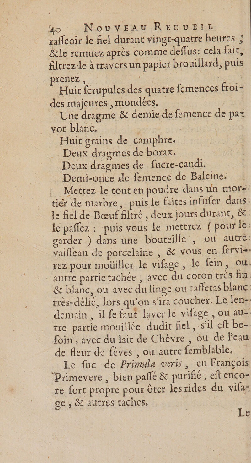 1 un. … NouvEAu RECUEIL raffeoir le fiel durant vingt-quatre heures ; &amp;le remuez après comme deflus: cela fait, filcrez-le à travers un papier brouillard, puis prenez, + es Huit fcrupules des quatre femences froi- des majeures ,mondées. Ph Une dragme &amp; demie de femence de paz. vot blanc, | Huit grains de camphre. Deux dragmes de borax. Deux dragmes de fucre-candi. Demi-once de femence de Baleine. : Mettez le tout en poudre dans un mor-: tièr de marbre, puis le faites infufer dans: le fiel de Bœuf filtré , deux jours durant, &amp;: le pañlez : puis vous le mettrez (pour le: garder ) dans une bouteille , ou autre: vaifleau de porcelaine , &amp; vous en fervis: rez pour moüiller le vifage, le ein, ou: autre partic tachée , avec du coton très-fin &amp; blanc, ou avec du linge ou taffetas blanc: très-délié, lors qu’on s’ira coucher. Le len-. demain , il fe faut laver le vilage , ou au. tre partie mouillée dudit fiel, s’il eft De foin , avec du lait de Chévre , ou de Peau de fleur de féves , ou autre femblable. Le fuc de Primula weris, en François Primevere , bien pañlé &amp; purifié , eft enco- te fort propre pour ôter lesrides du vifa- ge , &amp; autres taches, | Le